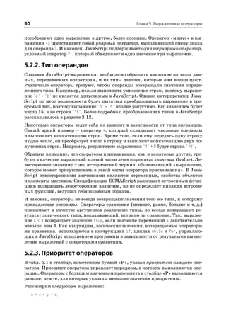 80                                               Глава 5. Выражения и операторы


преобразуют одно выражение в другое, более сложное. Оператор «минус» в вы
ражении 3 представляет собой унарный оператор, выполняющий смену знака
для операнда 3. И наконец, JavaScript поддерживает один тернарный оператор,
условный оператор ?:, который объединяет в одно значение три выражения.

5.2.2. Тип операндов
Создавая JavaScript выражения, необходимо обращать внимание на типы дан
ных, передаваемых операторам, и на типы данных, которые они возвращают.
Различные операторы требуют, чтобы операнды возвращали значения опреде
ленного типа. Например, нельзя выполнить умножение строк, поэтому выраже
ние "a" * "b" не является допустимым в JavaScript. Однако интерпретатор Java
Script по мере возможности будет пытаться преобразовывать выражение в тре
буемый тип, поэтому выражение "3" * "5" вполне допустимо. Его значением будет
число 15, а не строка "15". Более подробно о преобразованиях типов в JavaScript
рассказывалось в разделе 3.12.
Некоторые операторы ведут себя по разному в зависимости от типа операндов.
Самый яркий пример – оператор +, который складывает числовые операнды
и выполняет конкатенацию строк. Кроме того, если ему передать одну строку
и одно число, он преобразует число в строку и выполнит конкатенацию двух по
лученных строк. Например, результатом выражения "1" + 0 будет строка "10".
Обратите внимание, что операторы присваивания, как и некоторые другие, тре
буют в качестве выражений в левой части левостороннего значения (lvalue). Ле
востороннее значение – это исторический термин, обозначающий «выражение,
которое может присутствовать в левой части оператора присваивания». В Java
Script левосторонними значениями являются переменные, свойства объектов
и элементы массивов. Спецификация ECMAScript разрешает встроенным функ
циям возвращать левосторонние значения, но не определяет никаких встроен
ных функций, ведущих себя подобным образом.
И наконец, операторы не всегда возвращают значения того же типа, к которому
принадлежат операнды. Операторы сравнения (меньше, равно, больше и т. д.)
принимают в качестве аргументов различные типы, но всегда возвращают ре
зультат логического типа, показывающий, истинно ли сравнение. Так, выраже
ние a < 3 возвращает значение true, если значение переменной a действительно
меньше, чем 3. Как мы увидим, логические значения, возвращаемые оператора
ми сравнения, используются в инструкциях if, циклах while и for, управляю
щих в JavaScript исполнением программы в зависимости от результатов вычис
ления выражений с операторами сравнения.

5.2.3. Приоритет операторов
В табл. 5.1 в столбце, помеченном буквой «P», указан приоритет каждого опе
ратора. Приоритет оператора управляет порядком, в котором выполняются опе
рации. Операторы с большим значением приоритета в столбце «P» выполняются
раньше, чем те, для которых указаны меньшие значения приоритетов.
Рассмотрим следующее выражение:
     w = x + y * z;
 