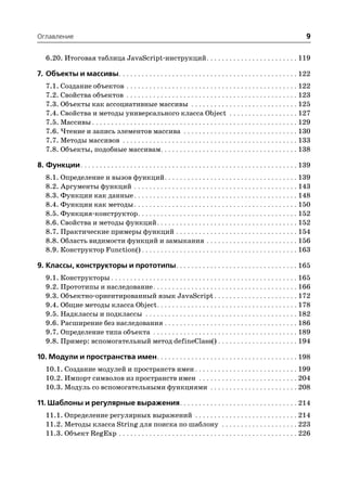 Оглавление                                                                                                                   9

   6.20. Итоговая таблица JavaScript инструкций . . . . . . . . . . . . . . . . . . . . . . . . 119

7. Объекты и массивы. . . . . . . . . . . . . . . . . . . . . . . . . . . . . . . . . . . . . . . . . . . . . . . 122
   7.1. Создание объектов . . . . . . . . . . . . . . . . . . . . . . . . . . . . . . . . . . . . . . . . . . . . . 122
   7.2. Свойства объектов . . . . . . . . . . . . . . . . . . . . . . . . . . . . . . . . . . . . . . . . . . . . . 123
   7.3. Объекты как ассоциативные массивы . . . . . . . . . . . . . . . . . . . . . . . . . . . . 125
   7.4. Свойства и методы универсального класса Object . . . . . . . . . . . . . . . . . . 127
   7.5. Массивы . . . . . . . . . . . . . . . . . . . . . . . . . . . . . . . . . . . . . . . . . . . . . . . . . . . . . . 129
   7.6. Чтение и запись элементов массива . . . . . . . . . . . . . . . . . . . . . . . . . . . . . . 130
   7.7. Методы массивов . . . . . . . . . . . . . . . . . . . . . . . . . . . . . . . . . . . . . . . . . . . . . . 133
   7.8. Объекты, подобные массивам. . . . . . . . . . . . . . . . . . . . . . . . . . . . . . . . . . . . 138

8. Функции. . . . . . . . . . . . . . . . . . . . . . . . . . . . . . . . . . . . . . . . . . . . . . . . . . . . . . . . . 139
   8.1. Определение и вызов функций . . . . . . . . . . . . . . . . . . . . . . . . . . . . . . . . . . . 139
   8.2. Аргументы функций . . . . . . . . . . . . . . . . . . . . . . . . . . . . . . . . . . . . . . . . . . . 143
   8.3. Функции как данные . . . . . . . . . . . . . . . . . . . . . . . . . . . . . . . . . . . . . . . . . . . 148
   8.4. Функции как методы . . . . . . . . . . . . . . . . . . . . . . . . . . . . . . . . . . . . . . . . . . . 150
   8.5. Функция конструктор . . . . . . . . . . . . . . . . . . . . . . . . . . . . . . . . . . . . . . . . . . 152
   8.6. Свойства и методы функций . . . . . . . . . . . . . . . . . . . . . . . . . . . . . . . . . . . . . 152
   8.7. Практические примеры функций . . . . . . . . . . . . . . . . . . . . . . . . . . . . . . . . 154
   8.8. Область видимости функций и замыкания . . . . . . . . . . . . . . . . . . . . . . . . 156
   8.9. Конструктор Function() . . . . . . . . . . . . . . . . . . . . . . . . . . . . . . . . . . . . . . . . . 163

9. Классы, конструкторы и прототипы. . . . . . . . . . . . . . . . . . . . . . . . . . . . . . . . 165
   9.1. Конструкторы . . . . . . . . . . . . . . . . . . . . . . . . . . . . . . . . . . . . . . . . . . . . . . . . . 165
   9.2. Прототипы и наследование . . . . . . . . . . . . . . . . . . . . . . . . . . . . . . . . . . . . . . 166
   9.3. Объектно ориентированный язык JavaScript . . . . . . . . . . . . . . . . . . . . . . 172
   9.4. Общие методы класса Object . . . . . . . . . . . . . . . . . . . . . . . . . . . . . . . . . . . . . 178
   9.5. Надклассы и подклассы . . . . . . . . . . . . . . . . . . . . . . . . . . . . . . . . . . . . . . . . 182
   9.6. Расширение без наследования . . . . . . . . . . . . . . . . . . . . . . . . . . . . . . . . . . . 186
   9.7. Определение типа объекта . . . . . . . . . . . . . . . . . . . . . . . . . . . . . . . . . . . . . . 189
   9.8. Пример: вспомогательный метод defineClass() . . . . . . . . . . . . . . . . . . . . . 194

10. Модули и пространства имен. . . . . . . . . . . . . . . . . . . . . . . . . . . . . . . . . . . . . 198
   10.1. Создание модулей и пространств имен . . . . . . . . . . . . . . . . . . . . . . . . . . . 199
   10.2. Импорт символов из пространств имен . . . . . . . . . . . . . . . . . . . . . . . . . . 204
   10.3. Модуль со вспомогательными функциями . . . . . . . . . . . . . . . . . . . . . . . 208

11. Шаблоны и регулярные выражения. . . . . . . . . . . . . . . . . . . . . . . . . . . . . . . 214
   11.1. Определение регулярных выражений . . . . . . . . . . . . . . . . . . . . . . . . . . . 214
   11.2. Методы класса String для поиска по шаблону . . . . . . . . . . . . . . . . . . . . 223
   11.3. Объект RegExp . . . . . . . . . . . . . . . . . . . . . . . . . . . . . . . . . . . . . . . . . . . . . . . 226
 