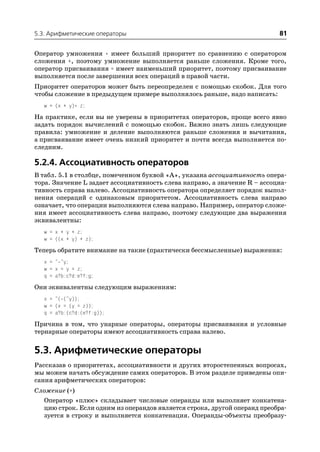 5.3. Арифметические операторы                                              81

Оператор умножения * имеет больший приоритет по сравнению с оператором
сложения +, поэтому умножение выполняется раньше сложения. Кроме того,
оператор присваивания = имеет наименьший приоритет, поэтому присваивание
выполняется после завершения всех операций в правой части.
Приоритет операторов может быть переопределен с помощью скобок. Для того
чтобы сложение в предыдущем примере выполнялось раньше, надо написать:
   w = (x + y)* z;
На практике, если вы не уверены в приоритетах операторов, проще всего явно
задать порядок вычислений с помощью скобок. Важно знать лишь следующие
правила: умножение и деление выполняются раньше сложения и вычитания,
а присваивание имеет очень низкий приоритет и почти всегда выполняется по
следним.

5.2.4. Ассоциативность операторов
В табл. 5.1 в столбце, помеченном буквой «A», указана ассоциативность опера
тора. Значение L задает ассоциативность слева направо, а значение R – ассоциа
тивность справа налево. Ассоциативность оператора определяет порядок выпол
нения операций с одинаковым приоритетом. Ассоциативность слева направо
означает, что операции выполняются слева направо. Например, оператор сложе
ния имеет ассоциативность слева направо, поэтому следующие два выражения
эквивалентны:
   w = x + y + z;
   w = ((x + y) + z);
Теперь обратите внимание на такие (практически бессмысленные) выражения:
   x = ~ ~y;
   w = x = y = z;
   q = a?b:c?d:e?f:g;
Они эквивалентны следующим выражениям:
   x = ~( (~y));
   w = (x = (y = z));
   q = a?b:(c?d:(e?f:g));
Причина в том, что унарные операторы, операторы присваивания и условные
тернарные операторы имеют ассоциативность справа налево.


5.3. Арифметические операторы
Рассказав о приоритетах, ассоциативности и других второстепенных вопросах,
мы можем начать обсуждение самих операторов. В этом разделе приведены опи
сания арифметических операторов:
Сложение (+)
   Оператор «плюс» складывает числовые операнды или выполняет конкатена
   цию строк. Если одним из операндов является строка, другой операнд преобра
   зуется в строку и выполняется конкатенация. Операнды объекты преобразу
 