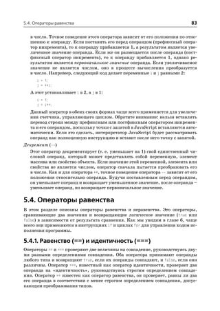5.4. Операторы равенства                                                   83

   в число. Точное поведение этого оператора зависит от его положения по отно
   шению к операнду. Если поставить его перед операндом (префиксный опера
   тор инкремента), то к операнду прибавляется 1, а результатом является уве
   личенное значение операнда. Если же он размещается после операнда (пост
   фиксный оператор инкремента), то к операнду прибавляется 1, однако ре
   зультатом является первоначальное значение операнда. Если увеличиваемое
   значение не является числом, оно в процессе вычисления преобразуется
   в число. Например, следующий код делает переменные i и j равными 2:
      i = 1;
      j = ++i;
   А этот устанавливает i в 2, а j в 1:
      i = 1;
      j = i++;
   Данный оператор в обеих своих формах чаще всего применяется для увеличе
   ния счетчика, управляющего циклом. Обратите внимание: нельзя вставлять
   перевод строки между префиксным или постфиксным оператором инкремен
   та и его операндом, поскольку точки с запятой в JavaScript вставляются авто
   матически. Если это сделать, интерпретатор JavaScript будет рассматривать
   операнд как полноценную инструкцию и вставит после него точку с запятой.
Декремент ( )
  Этот оператор декрементирует (т. е. уменьшает на 1) свой единственный чи
  словой операнд, который может представлять собой переменную, элемент
  массива или свойство объекта. Если значение этой переменной, элемента или
  свойства не является числом, оператор сначала пытается преобразовать его
  в число. Как и для оператора ++, точное поведение оператора зависит от его
  положения относительно операнда. Будучи поставленным перед операндом,
  он уменьшает операнд и возвращает уменьшенное значение, после операнда –
  уменьшает операнд, но возвращает первоначальное значение.

5.4. Операторы равенства
В этом разделе описаны операторы равенства и неравенства. Это операторы,
сравнивающие два значения и возвращающие логическое значение (true или
false) в зависимости от результата сравнения. Как мы увидим в главе 6, чаще
всего они применяются в инструкциях if и циклах for для управления ходом ис
полнения программы.

5.4.1. Равенство (==) и идентичность (===)
Операторы == и === проверяют две величины на совпадение, руководствуясь дву
мя разными определениями совпадения. Оба оператора принимают операнды
любого типа и возвращают true, если их операнды совпадают, и false, если они
различны. Оператор ===, известный как оператор идентичности, проверяет два
операнда на «идентичность», руководствуясь строгим определением совпаде
ния. Оператор == известен как оператор равенства, он проверяет, равны ли два
его операнда в соответствии с менее строгим определением совпадения, допус
кающим преобразования типов.
 