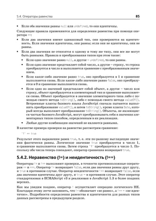 5.4. Операторы равенства                                                     85

•   Если оба значения равны null или undefined, то они идентичны.
Следующие правила применяются для определения равенства при помощи опе
ратора ==:
• Если два значения имеют одинаковый тип, они проверяются на идентич
   ность. Если значения идентичны, они равны; если они не идентичны, они не
   равны.
• Если два значения не относятся к одному и тому же типу, они все же могут
   быть равными. Правила и преобразования типов при этом такие:
   • Если одно значение равно null, а другое – undefined, то они равны.
   • Если одно значение представляет собой число, а другое – строку, то строка
      преобразуется в число и выполняется сравнение с преобразованным значе
      нием.
   • Если какое либо значение равно true, оно преобразуется в 1 и сравнение
      выполняется снова. Если какое либо значение равно false, оно преобразу
      ется в 0 и сравнение выполняется снова.
   • Если одно из значений представляет собой объект, а другое – число или
      строку, объект преобразуется в элементарный тип и сравнение выполняет
      ся снова. Объект преобразуется в значение элементарного типа либо с по
      мощью своего метода toString(), либо с помощью своего метода valueOf().
      Встроенные классы базового языка JavaScript сначала пытаются выпол
      нить преобразование valueOf(), а затем toString(), кроме класса Date, кото
      рый всегда выполняет преобразование toString(). Объекты, не являющие
      ся частью базового JavaScript, могут преобразовывать себя в значения эле
      ментарных типов способом, определенным в их реализации.
   • Любые другие комбинации значений не являются равными.
В качестве примера проверки на равенство рассмотрим сравнение:
    "1" == true
Результат этого выражения равен true, т. е. эти по разному выглядящие значе
ния фактически равны. Логическое значение true преобразуется в число 1,
и сравнение выполняется снова. Затем строка "1" преобразуется в число 1. По
скольку оба числа теперь совпадают, оператор сравнения возвращает true.

5.4.2. Неравенство (!=) и неидентичность (!==)
Операторы != и !== выполняют проверки, в точности противоположные операто
рам == и ===. Оператор != возвращает false, если два значения равны друг другу,
и true в противном случае. Оператор неидентичности !== возвращает false, если
два значения идентичны друг другу, и true – в противном случае. Этот оператор
стандартизован в ECMAScript v3 и реализован в JavaScript 1.3 и более поздних
версиях.
Как мы увидим позднее, оператор ! осуществляет операцию логического НЕ.
Благодаря этому легче запомнить, что != обозначает «не равно», а !== – «не иден
тично». Подробности определения равенства и идентичности для разных типов
данных рассмотрены в предыдущем разделе.
 