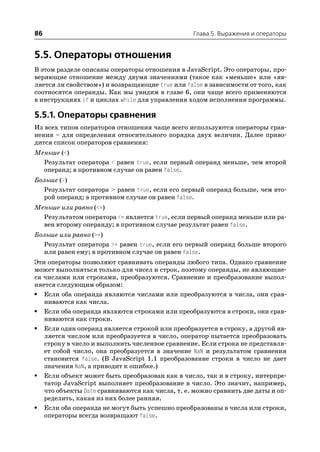 86                                               Глава 5. Выражения и операторы


5.5. Операторы отношения
В этом разделе описаны операторы отношения в JavaScript. Это операторы, про
веряющие отношение между двумя значениями (такое как «меньше» или «яв
ляется ли свойством») и возвращающие true или false в зависимости от того, как
соотносятся операнды. Как мы увидим в главе 6, они чаще всего применяются
в инструкциях if и циклах while для управления ходом исполнения программы.

5.5.1. Операторы сравнения
Из всех типов операторов отношения чаще всего используются операторы срав
нения – для определения относительного порядка двух величин. Далее приво
дится список операторов сравнения:
Меньше (<)
  Результат оператора < равен true, если первый операнд меньше, чем второй
  операнд; в противном случае он равен false.
Больше (>)
  Результат оператора > равен true, если его первый операнд больше, чем вто
  рой операнд; в противном случае он равен false.
Меньше или равно (<=)
  Результатом оператора <= является true, если первый операнд меньше или ра
  вен второму операнду; в противном случае результат равен false.
Больше или равно (>=)
  Результат оператора >= равен true, если его первый операнд больше второго
  или равен ему; в противном случае он равен false.
Эти операторы позволяют сравнивать операнды любого типа. Однако сравнение
может выполняться только для чисел и строк, поэтому операнды, не являющие
ся числами или строками, преобразуются. Сравнение и преобразование выпол
няется следующим образом:
• Если оба операнда являются числами или преобразуются в числа, они срав
   ниваются как числа.
• Если оба операнда являются строками или преобразуются в строки, они срав
   ниваются как строки.
• Если один операнд является строкой или преобразуется в строку, а другой яв
   ляется числом или преобразуется в число, оператор пытается преобразовать
   строку в число и выполнить численное сравнение. Если строка не представля
   ет собой число, она преобразуется в значение NaN и результатом сравнения
   становится false. (В JavaScript 1.1 преобразование строки в число не дает
   значения NaN, а приводит к ошибке.)
• Если объект может быть преобразован как в число, так и в строку, интерпре
   татор JavaScript выполняет преобразование в число. Это значит, например,
   что объекты Date сравниваются как числа, т. е. можно сравнить две даты и оп
   ределить, какая из них более ранняя.
• Если оба операнда не могут быть успешно преобразованы в числа или строки,
   операторы всегда возвращают false.
 