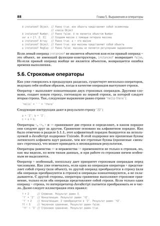 88                                                             Глава 5. Выражения и операторы


     d instanceof Object; //     Равно true; все объекты представляют собой экземпляры
                          //     класса Object
     d instanceof Number; //     Равно false; d не является объектом Number
     var a = [1, 2, 3]; //       Создаем массив с помощью литерала массива
     a instanceof Array; //      Равно true; a – это массив
     a instanceof Object; //     Равно true; все массивы представляют собой объекты
     a instanceof RegExp; //     Равно false; массивы не являются регулярными выражениями

Если левый операнд instanceof не является объектом или если правый операнд –
это объект, не имеющий функции конструктора, instanceof возвращает false.
Но если правый операнд вообще не является объектом, возвращается ошибка
времени выполнения.


5.6. Строковые операторы
Как уже говорилось в предыдущих разделах, существует несколько операторов,
ведущих себя особым образом, когда в качестве операндов выступают строки.
Оператор + выполняет конкатенацию двух строковых операндов. Другими сло
вами, создает новую строку, состоящую из первой строки, за которой следует
вторая строка. Так, следующее выражение равно строке "hello there":
     "hello" + " " + "there"

Следующие инструкции дают в результате строку "22":
     a = "2"; b = "2";
     c = a + b;

Операторы <, <=, > и >= сравнивают две строки и определяют, в каком порядке
они следуют друг за другом. Сравнение основано на алфавитном порядке. Как
было отмечено в разделе 5.1.1, этот алфавитный порядок базируется на исполь
зуемой в JavaScript кодировке Unicode. В этой кодировке все прописные буквы
латинского алфавита идут раньше, чем все строчные буквы (прописные «мень
ше» строчных), что может приводить к неожиданным результатам.
Операторы равенства == и неравенства != применяются не только к строкам, но,
как мы видели, ко всем типам данных, и при работе со строками ничем особен
ным не выделяются.
Оператор + особенный, поскольку дает приоритет строковым операндам перед
числовыми. Как уже отмечалось, если один из операндов оператора + представ
ляет собой строку (или объект), то другой операнд преобразуется в строку (или
оба операнда преобразуются в строки) и операнды конкатенируются, а не скла
дываются. С другой стороны, операторы сравнения выполняют строковое срав
нение, только если оба операнда представляют собой строки. Если только один
операнд – строка, то интерпретатор JavaScript пытается преобразовать ее в чис
ло. Далее следует иллюстрация этих правил:
     1 + 2        //   Сложение. Результат равен 3.
     "1" + "2"    //   Конкатенация. Результат равен "12".
     "1" + 2      //   Конкатенация; 2 преобразуется в "2". Результат равен "12".
     11 < 3       //   Численное сравнение. Результат равен false.
     "11" < "3"   //   Строковое сравнение. Результат равен true.
 