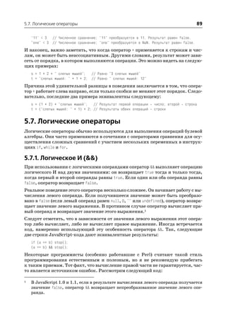5.7. Логические операторы                                                                 89

    "11" < 3 // Численное сравнение; "11" преобразуется в 11. Результат равен false.
    "one" < 3 // Численное сравнение; "one" преобразуется в NaN. Результат равен false.
И наконец, важно заметить, что когда оператор + применяется к строкам и чис
лам, он может быть неассоциативным. Другими словами, результат может зави
сеть от порядка, в котором выполняются операции. Это можно видеть на следую
щих примерах:
    s = 1 + 2 + " слепых мышей"; // Равно "3 слепых мышей"
    t = "слепых мышей: " + 1 + 2; // Равно " слепых мышей: 12"
Причина этой удивительной разницы в поведении заключается в том, что опера
тор + работает слева направо, если только скобки не меняют этот порядок. Следо
вательно, последние два примера эквивалентны следующему:
    s = (1 + 2) + "слепых мышей"; // Результат первой операции     число; второй   строка
    t = ("слепых мышей: " + 1) + 2; // Результаты обеих операций   строки


5.7. Логические операторы
Логические операторы обычно используются для выполнения операций булевой
алгебры. Они часто применяются в сочетании с операторами сравнения для осу
ществления сложных сравнений с участием нескольких переменных в инструк
циях if, while и for.

5.7.1. Логическое И (&&)
При использовании с логическими операндами оператор && выполняет операцию
логического И над двумя значениями: он возвращает true тогда и только тогда,
когда первый и второй операнды равны true. Если один или оба операнда равны
false, оператор возвращает false.
Реальное поведение этого оператора несколько сложнее. Он начинает работу с вы
числения левого операнда. Если получившееся значение может быть преобразо
вано в false (если левый операнд равен null, 0, "" или undefined), оператор возвра
щает значение левого выражения. В противном случае оператор вычисляет пра
вый операнд и возвращает значение этого выражения.1
Следует отметить, что в зависимости от значения левого выражения этот опера
тор либо вычисляет, либо не вычисляет правое выражение. Иногда встречается
код, намеренно использующий эту особенность оператора &&. Так, следующие
две строки JavaScript кода дают эквивалентные результаты:
    if (a == b) stop();
    (a == b) && stop();
Некоторые программисты (особенно работавшие с Perl) считают такой стиль
программирования естественным и полезным, но я не рекомендую прибегать
к таким приемам. Тот факт, что вычисление правой части не гарантируется, час
то является источником ошибок. Рассмотрим следующий код:

1   В JavaScript 1.0 и 1.1, если в результате вычисления левого операнда получается
    значение false, оператор && возвращает непреобразованное значение левого опе
    ранда.
 