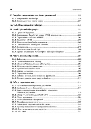 10                                                                                                             Оглавление


12. Разработка сценариев для Java приложений . . . . . . . . . . . . . . . . . . . . . 229
     12.1. Встраивание JavaScript . . . . . . . . . . . . . . . . . . . . . . . . . . . . . . . . . . . . . . . . 229
     12.2. Взаимодействие с Java кодом . . . . . . . . . . . . . . . . . . . . . . . . . . . . . . . . . . 237

Часть II. Клиентский JavaScript . . . . . . . . . . . . . . . . . . . . . . . . . . . . . . . . . . . . 249
13. JavaScript в веб броузерах . . . . . . . . . . . . . . . . . . . . . . . . . . . . . . . . . . . . . . . 251
     13.1. Среда веб броузера . . . . . . . . . . . . . . . . . . . . . . . . . . . . . . . . . . . . . . . . . . . . 252
     13.2. Встраивание JavaScript кода в HTML документы . . . . . . . . . . . . . . . . . 258
     13.3. Обработчики событий в HTML . . . . . . . . . . . . . . . . . . . . . . . . . . . . . . . . . . 264
     13.4. JavaScript в URL . . . . . . . . . . . . . . . . . . . . . . . . . . . . . . . . . . . . . . . . . . . . . 266
     13.5. Исполнение JavaScript программ . . . . . . . . . . . . . . . . . . . . . . . . . . . . . . . 268
     13.6. Совместимость на стороне клиента . . . . . . . . . . . . . . . . . . . . . . . . . . . . . . 273
     13.7. Доступность . . . . . . . . . . . . . . . . . . . . . . . . . . . . . . . . . . . . . . . . . . . . . . . . . . 279
     13.8. Безопасность в JavaScript . . . . . . . . . . . . . . . . . . . . . . . . . . . . . . . . . . . . . . 280
     13.9. Другие реализации JavaScript во Всемирной паутине . . . . . . . . . . . . . 285

14. Работа с окнами броузера. . . . . . . . . . . . . . . . . . . . . . . . . . . . . . . . . . . . . . . . 287
     14.1. Таймеры . . . . . . . . . . . . . . . . . . . . . . . . . . . . . . . . . . . . . . . . . . . . . . . . . . . . . 288
     14.2. Объекты Location и History . . . . . . . . . . . . . . . . . . . . . . . . . . . . . . . . . . . . 289
     14.3. Объекты Window, Screen и Navigator . . . . . . . . . . . . . . . . . . . . . . . . . . . . 291
     14.4. Методы управления окнами . . . . . . . . . . . . . . . . . . . . . . . . . . . . . . . . . . . . 297
     14.5. Простые диалоговые окна . . . . . . . . . . . . . . . . . . . . . . . . . . . . . . . . . . . . . . 302
     14.6. Строка состояния . . . . . . . . . . . . . . . . . . . . . . . . . . . . . . . . . . . . . . . . . . . . . 303
     14.7. Обработка ошибок . . . . . . . . . . . . . . . . . . . . . . . . . . . . . . . . . . . . . . . . . . . . 304
     14.8. Работа с несколькими окнами и фреймами . . . . . . . . . . . . . . . . . . . . . . . 306
     14.9. Пример: панель навигации во фрейме . . . . . . . . . . . . . . . . . . . . . . . . . . . 311

15. Работа с документами . . . . . . . . . . . . . . . . . . . . . . . . . . . . . . . . . . . . . . . . . . . 314
     15.1. Динамическое содержимое документа . . . . . . . . . . . . . . . . . . . . . . . . . . . 315
     15.2. Свойства объекта Document . . . . . . . . . . . . . . . . . . . . . . . . . . . . . . . . . . . . 317
     15.3. Ранняя упрощенная модель DOM: коллекции
           объектов документа . . . . . . . . . . . . . . . . . . . . . . . . . . . . . . . . . . . . . . . . . . . 319
     15.4. Обзор объектной модели W3C DOM . . . . . . . . . . . . . . . . . . . . . . . . . . . . . 323
     15.5. Обход документа . . . . . . . . . . . . . . . . . . . . . . . . . . . . . . . . . . . . . . . . . . . . . . 334
     15.6. Поиск элементов в документе . . . . . . . . . . . . . . . . . . . . . . . . . . . . . . . . . . 335
     15.7. Модификация документа . . . . . . . . . . . . . . . . . . . . . . . . . . . . . . . . . . . . . . 339
     15.8. Добавление содержимого в документ . . . . . . . . . . . . . . . . . . . . . . . . . . . . 343
     15.9. Пример: динамическое создание оглавления . . . . . . . . . . . . . . . . . . . . . 351
     15.10. Получение выделенного текста . . . . . . . . . . . . . . . . . . . . . . . . . . . . . . . . 356
     15.11. IE 4 DOM . . . . . . . . . . . . . . . . . . . . . . . . . . . . . . . . . . . . . . . . . . . . . . . . . . . 357
 
