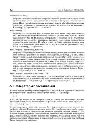 92                                                Глава 5. Выражения и операторы


Поразрядное НЕ (~)
  Оператор ~ представляет собой унарный оператор, указываемый перед своим
  единственным целым аргументом. Он выполняет инверсию всех битов опе
  ранда. Из за способа представления целых со знаком в JavaScript применение
  оператора ~ к значению эквивалентно изменению его знака и вычитанию 1.
  Например, ~0x0f равно 0xfffffff0, или 16.
Сдвиг влево (<<)
   Оператор << сдвигает все биты в первом операнде влево на количество пози
   ций, указанное во втором операнде, который должен быть целым числом
   в диапазоне от 0 до 31. Например, в операции a << 1 первый бит в a становится
   вторым битом, второй бит становится третьим и т. д. Новым первым битом
   становится ноль, значение 32 го бита теряется. Сдвиг значения влево на одну
   позицию эквивалентен умножению на 2, на две позиции – умножению на 4,
   и т. д. Например, 7 << 1 равно 14.
Сдвиг вправо с сохранением знака (>>)
   Оператор >> перемещает все биты своего первого операнда вправо на количе
   ство позиций, указанное во втором операнде (целое между 0 и 31). Биты,
   сдвинутые за правый край, теряются. Самый старший бит (32 й) не меняется,
   чтобы сохранить знак результата. Если первый операнд положителен, стар
   шие биты результата заполняются нулями; если первый операнд отрицате
   лен, старшие биты результата заполняются единицами. Сдвиг значения
   вправо на одну позицию эквивалентен делению на 2 (с отбрасыванием остат
   ка), а сдвиг вправо на две позиции эквивалентен делению на 4 и т. д. Напри
   мер, 7 >> 1 равно 3, а 7 >> 1 равно 4.
Сдвиг вправо с заполнением нулями (>>>)
   Оператор >>> аналогичен оператору >> за исключением того, что при сдвиге
   старшие разряды заполняются нулями независимо от знака первого операн
   да. Например, 1 >> 4 равно 1, а 1 >>> 4 равно 268435455 (0x0fffffff).


5.9. Операторы присваивания
Как мы видели при обсуждении переменных в главе 4, для присваивания значе
ния переменной в JavaScript используется символ =. Например:
     i = 0
В JavaScript можно не рассматривать такую строку как выражение, которое
имеет результат, но это действительно выражение и формально знак = представ
ляет собой оператор.
Левым операндом оператора = должна быть переменная, элемент массива или
свойство объекта. Правым операндом может быть любое значение любого типа.
Значением оператора присваивания является значение правого операнда. По
бочный эффект оператора = заключается в присваивании значения правого опе
ранда переменной, элементу массива или свойству, указанному слева, так что
при последующих обращениях к переменной, элементу массива или свойству
будет получено это значение.
 