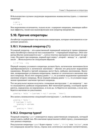 94                                                         Глава 5. Выражения и операторы


В большинстве случаев следующие выражения эквивалентны (здесь op означает
оператор):
     a op= b
     a = a op b
Эти выражения отличаются, только если a содержит операции, имеющие побоч
ные эффекты, такие как вызов функции или оператор инкремента.

5.10. Прочие операторы
JavaScript поддерживает еще несколько операторов, которые описываются в сле
дующих разделах.

5.10.1. Условный оператор (?:)
Условный оператор – это единственный тернарный оператор (с тремя операнда
ми) в JavaScript и иногда он так и называется – «тернарный оператор». Этот опе
ратор обычно записывается как ?:, хотя в текстах программ он выглядит по дру
гому. Он имеет три операнда, первый идет перед ?, второй – между ? и :, третий –
после :. Используется он следующим образом:
     x > 0 ? x*y : x*y
Первый операнд условного оператора должен быть логическим значением (или
преобразовываться в логическое значение) – обычно это результат выражения
сравнения. Второй и третий операнды могут быть любыми значениями. Значе
ние, возвращаемое условным оператором, зависит от логического значения пер
вого операнда. Если этот операнд равен true, то условное выражение принимает
значение второго операнда. Если первый операнд равен false, то условное выра
жение принимает значение третьего операнда.
Тот же результат можно получить с помощью инструкции if, но оператор ?: час
то оказывается удобным сокращением. Вот типичный пример, в котором прове
ряется, определена ли переменная, и если да, то берется ее значение, а если нет,
берется значение по умолчанию:
     greeting = "hello " + (username != null ? username : "there");
Эта запись эквивалентна следующей конструкции if, но более компактна:
     greeting = "hello ";
     if (username != null)
          greeting += username;
     else
          greeting += "there";

5.10.2. Оператор typeof
Унарный оператор typeof помещается перед единственным операндом, который
может иметь любой тип. Его значение представляет собой строку, указывающую
тип данных операнда.
Результатом оператора typeof будет строка "number", "string" или "boolean", если
его операндом является число, строка или логическое значение соответственно.
 