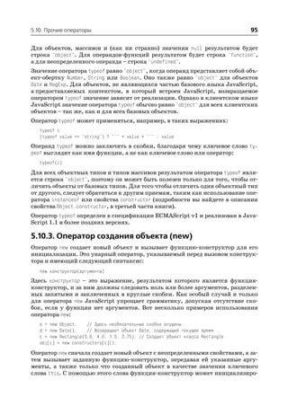 5.10. Прочие операторы                                                          95

Для объектов, массивов и (как ни странно) значения null результатом будет
строка "object". Для операндов функций результатом будет строка "function",
а для неопределенного операнда – строка "undefined".
Значение оператора typeof равно "object", когда операнд представляет собой объ
ект обертку Number, String или Boolean. Оно также равно "object" для объектов
Date и RegExp. Для объектов, не являющихся частью базового языка JavaScript,
а предоставляемых контекстом, в который встроен JavaScript, возвращаемое
оператором typeof значение зависит от реализации. Однако в клиентском языке
JavaScript значение оператора typeof обычно равно "object" для всех клиентских
объектов – так же, как и для всех базовых объектов.
Оператор typeof может применяться, например, в таких выражениях:
   typeof i
   (typeof value == "string") ? "'" + value + "'" : value
Операнд typeof можно заключить в скобки, благодаря чему ключевое слово ty
peof выглядит как имя функции, а не как ключевое слово или оператор:
   typeof(i)
Для всех объектных типов и типов массивов результатом оператора typeof явля
ется строка "object", поэтому он может быть полезен только для того, чтобы от
личить объекты от базовых типов. Для того чтобы отличить один объектный тип
от другого, следует обратиться к другим приемам, таким как использование опе
ратора instanceof или свойства constructor (подробности вы найдете в описании
свойства Object.constructor, в третьей части книги).
Оператор typeof определен в спецификации ECMAScript v1 и реализован в Java
Script 1.1 и более поздних версиях.

5.10.3. Оператор создания объекта (new)
Оператор new создает новый объект и вызывает функцию конструктор для его
инициализации. Это унарный оператор, указываемый перед вызовом конструк
тора и имеющий следующий синтаксис:
   new конструктор(аргументы)
Здесь конструктор – это выражение, результатом которого является функция
конструктор, и за ним должны следовать ноль или более аргументов, разделен
ных запятыми и заключенных в круглые скобки. Как особый случай и только
для оператора new JavaScript упрощает грамматику, допуская отсутствие ско
бок, если у функции нет аргументов. Вот несколько примеров использования
оператора new:
   o = new Object;    // Здесь необязательные скобки опущены
   d = new Date();    // Возвращает объект Date, содержащий текущее время
   c = new Rectangle(3.0, 4.0, 1.5, 2.75); // Создает объект класса Rectangle
   obj[i] = new constructors[i]();
Оператор new сначала создает новый объект с неопределенными свойствами, а за
тем вызывает заданную функцию конструктор, передавая ей указанные аргу
менты, а также только что созданный объект в качестве значения ключевого
слова this. С помощью этого слова функция конструктор может инициализиро
 