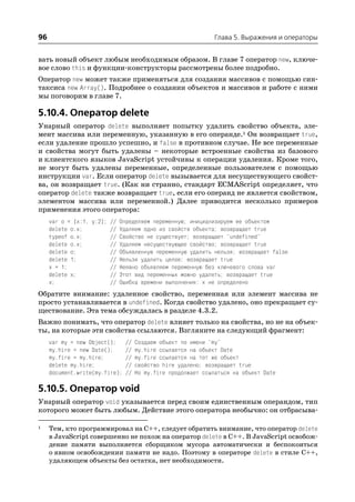 96                                                             Глава 5. Выражения и операторы


вать новый объект любым необходимым образом. В главе 7 оператор new, ключе
вое слово this и функции конструкторы рассмотрены более подробно.
Оператор new может также применяться для создания массивов с помощью син
таксиса new Array(). Подробнее о создании объектов и массивов и работе с ними
мы поговорим в главе 7.

5.10.4. Оператор delete
Унарный оператор delete выполняет попытку удалить свойство объекта, эле
мент массива или переменную, указанную в его операнде.1 Он возвращает true,
если удаление прошло успешно, и false в противном случае. Не все переменные
и свойства могут быть удалены – некоторые встроенные свойства из базового
и клиентского языков JavaScript устойчивы к операции удаления. Кроме того,
не могут быть удалены переменные, определенные пользователем с помощью
инструкции var. Если оператор delete вызывается для несуществующего свойст
ва, он возвращает true. (Как ни странно, стандарт ECMAScript определяет, что
оператор delete также возвращает true, если его операнд не является свойством,
элементом массива или переменной.) Далее приводится несколько примеров
применения этого оператора:
     var o = {x:1, y:2}; // Определяем переменную; инициализируем ее объектом
     delete o.x;         // Удаляем одно из свойств объекта; возвращает true
     typeof o.x;         // Свойство не существует; возвращает "undefined"
     delete o.x;         // Удаляем несуществующее свойство; возвращает true
     delete o;           // Объявленную переменную удалить нельзя; возвращает false
     delete 1;           // Нельзя удалить целое; возвращает true
     x = 1;              // Неявно объявляем переменную без ключевого слова var
     delete x;           // Этот вид переменных можно удалять; возвращает true
     x;                  // Ошибка времени выполнения: x не определено
Обратите внимание: удаленное свойство, переменная или элемент массива не
просто устанавливается в undefined. Когда свойство удалено, оно прекращает су
ществование. Эта тема обсуждалась в разделе 4.3.2.
Важно понимать, что оператор delete влияет только на свойства, но не на объек
ты, на которые эти свойства ссылаются. Взгляните на следующий фрагмент:
     var my = new Object();     //   Создаем объект по имени "my"
     my.hire = new Date();      //   my.hire ссылается на объект Date
     my.fire = my.hire;         //   my.fire ссылается на тот же объект
     delete my.hire;            //   свойство hire удалено; возвращает true
     document.write(my.fire);   //   Но my.fire продолжает ссылаться на объект Date

5.10.5. Оператор void
Унарный оператор void указывается перед своим единственным операндом, тип
которого может быть любым. Действие этого оператора необычно: он отбрасыва

1    Тем, кто программировал на C++, следует обратить внимание, что оператор delete
     в JavaScript совершенно не похож на оператор delete в C++. В JavaScript освобож
     дение памяти выполняется сборщиком мусора автоматически и беспокоиться
     о явном освобождении памяти не надо. Поэтому в операторе delete в стиле C++,
     удаляющем объекты без остатка, нет необходимости.
 
