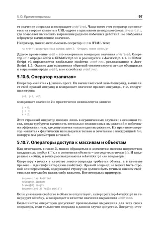 5.10. Прочие операторы                                                     97

ет значение операнда и возвращает undefined. Чаще всего этот оператор применя
ется на стороне клиента в URL адресе с признаком псевдопротокола javascript:,
где позволяет вычислять выражение ради его побочных действий, не отображая
в броузере вычисленное значение.
Например, можно использовать оператор void в HTML теге:
   <a href="javascript:void window.open();">Открыть новое окно</a>
Другое применение void – это намеренная генерация значения undefined. Опера
тор void определяется в ECMAScript v1 и реализуется в JavaScript 1.1. В ECMA
Script v3 определяется глобальное свойство undefined, реализованное в Java
Script 1.5. Однако для сохранения обратной совместимости лучше обращаться
к выражению вроде void 0, а не к свойству undefined.

5.10.6. Оператор «запятая»
Оператор «запятая» (,) очень прост. Он вычисляет свой левый операнд, вычисля
ет свой правый операнд и возвращает значение правого операнда, т. е. следую
щая строка
   i=0, j=1, k=2;
возвращает значение 2 и практически эквивалентна записи:
   i = 0;
   j = 1;
   k = 2;
Этот странный оператор полезен лишь в ограниченных случаях; в основном то
гда, когда требуется вычислить несколько независимых выражений с побочны
ми эффектами там, где допускается только одно выражение. На практике опера
тор «запятая» фактически используется только в сочетании с инструкцией for,
которую мы рассмотрим в главе 6.

5.10.7. Операторы доступа к массивам и объектам
Как отмечалось в главе 3, можно обращаться к элементам массива посредством
квадратных скобок ([]), а к элементам объекта – посредством точки (.). И квад
ратные скобки, и точка рассматриваются в JavaScript как операторы.
Оператору «точка» в качестве левого операнда требуется объект, а в качестве
правого – идентификатор (имя свойства). Правый операнд не может быть стро
кой или переменной, содержащей строку; он должен быть точным именем свой
ства или метода без каких либо кавычек. Вот несколько примеров:
   document.lastModified
   navigator.appName
   frames[0].length
   document.write("hello world")
Если указанное свойство в объекте отсутствует, интерпретатор JavaScript не ге
нерирует ошибку, а возвращает в качестве значения выражения undefined.
Большинство операторов допускают произвольные выражения для всех своих
операндов, если только тип операнда в данном случае допустим. Оператор «точ
 