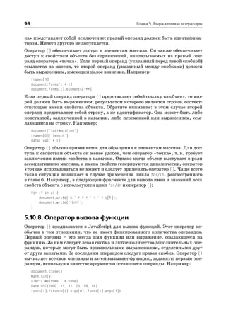98                                                    Глава 5. Выражения и операторы


ка» представляет собой исключение: правый операнд должен быть идентифика
тором. Ничего другого не допускается.
Оператор [] обеспечивает доступ к элементам массива. Он также обеспечивает
доступ к свойствам объекта без ограничений, накладываемых на правый опе
ранд оператора «точка». Если первый операнд (указанный перед левой скобкой)
ссылается на массив, то второй операнд (указанный между скобками) должен
быть выражением, имеющим целое значение. Например:
     frames[1]
     document.forms[i + j]
     document.forms[i].elements[j++]
Если первый операнд оператора [] представляет собой ссылку на объект, то вто
рой должен быть выражением, результатом которого является строка, соответ
ствующая имени свойства объекта. Обратите внимание: в этом случае второй
операнд представляет собой строку, а не идентификатор. Она может быть либо
константой, заключенной в кавычки, либо переменной или выражением, ссы
лающимся на строку. Например:
     document["lastModified"]
     frames[0]['length']
     data["val" + i]
Оператор [] обычно применяется для обращения к элементам массива. Для дос
тупа к свойствам объекта он менее удобен, чем оператор «точка», т. к. требует
заключения имени свойства в кавычки. Однако когда объект выступает в роли
ассоциативного массива, а имена свойств генерируются динамически, оператор
«точка» использоваться не может и следует применять оператор []. Чаще всего
такая ситуация возникает в случае применения цикла for/in, рассмотренного
в главе 6. Например, в следующем фрагменте для вывода имен и значений всех
свойств объекта o используются цикл for/in и оператор []:
     for (f in o) {
         document.write('o.' + f + ' = ' + o[f]);
         document.write('<br>');
     }

5.10.8. Оператор вызова функции
Оператор () предназначен в JavaScript для вызова функций. Этот оператор не
обычен в том отношении, что не имеет фиксированного количества операндов.
Первый операнд – это всегда имя функции или выражение, ссылающееся на
функцию. За ним следует левая скобка и любое количество дополнительных опе
рандов, которые могут быть произвольными выражениями, отделенными друг
от друга запятыми. За последним операндом следует правая скобка. Оператор ()
вычисляет все свои операнды и затем вызывает функцию, заданную первым опе
рандом, используя в качестве аргументов оставшиеся операнды. Например:
     document.close()
     Math.sin(x)
     alert("Welcome " + name)
     Date.UTC(2000, 11, 31, 23, 59, 59)
     funcs[i].f(funcs[i].args[0], funcs[i].args[1])
 