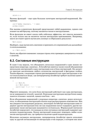 100                                                        Глава 6. Инструкции


  delete o.x;
Вызовы функций – еще одна большая категория инструкций выражений. На
пример:
  alert("Добро пожаловать, " + name);
  window.close();
Эти вызовы клиентских функций представляют собой выражения, однако они
влияют на веб броузер, поэтому являются также и инструкциями.
Если функция не имеет каких либо побочных эффектов, нет смысла вызывать
ее, если только она не является частью инструкции присваивания. Например,
никто не станет просто вычислять косинус и отбрасывать результат:
  Math.cos(x);
Наоборот, надо вычислить значение и присвоить его переменной для дальнейше
го использования:
  cx = Math.cos(x);
Опять же обратите внимание: каждая строка этих примерах завершается точкой
с запятой.

6.2. Составные инструкции
В главе 5 мы видели, что объединить несколько выражений в одно можно по
средством оператора «запятая». В JavaScript имеется также способ объединения
нескольких инструкций в одну инструкцию или в блок инструкций. Это делает
ся простым заключением любого количества инструкций в фигурные скобки.
Таким образом, следующие строки рассматриваются как одна инструкция и мо
гут использоваться везде, где интерпретатор JavaScript требует наличия единст
венной инструкции:
  {
      x = Math.PI;
      cx = Math.cos(x);
      alert("cos(" + x + ") = " + cx);
  }
Обратите внимание, что хотя блок инструкций действует как одна инструкция,
он не завершается точкой с запятой. Отдельные инструкции внутри блока завер
шаются точками с запятой, однако сам блок – нет.
Если объединение выражений с помощью оператора «запятая» редко использу
ется, то объединение инструкций в блоки кода распространено повсеместно. Как
мы увидим в последующих разделах, некоторые JavaScript инструкции сами со
держат другие инструкции (так же как выражения могут содержать другие вы
ражения); такие инструкции называются составными. Формальный синтаксис
JavaScript определяет, что каждая из этих составных инструкций содержит оди
ночную подынструкцию. Блоки инструкций позволяют помещать любое коли
чество инструкций там, где требуется наличие одной подынструкции.
Исполняя составную инструкцию, интерпретатор JavaScript просто исполняет
одну за другой составляющие ее инструкции в том порядке, в котором они запи
 