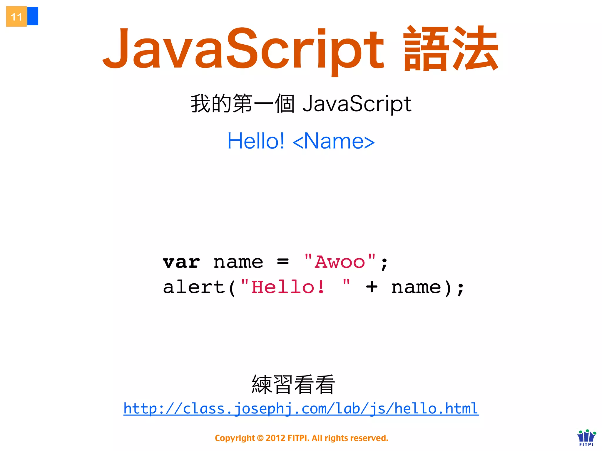 11


          JavaScript 語法
              我的第一個 JavaScript
                  Hello! <Name>
                                                                 字串需用引號
     宣告   變數名稱（大小寫有別）                        變數值                 單雙引號皆可



 var name = "Awoo";
 alert("Hello! " + name);
                                         字串合併、數值的加號都是用 +



                  Copyright © 2012 FITPI. All rights reserved.
 