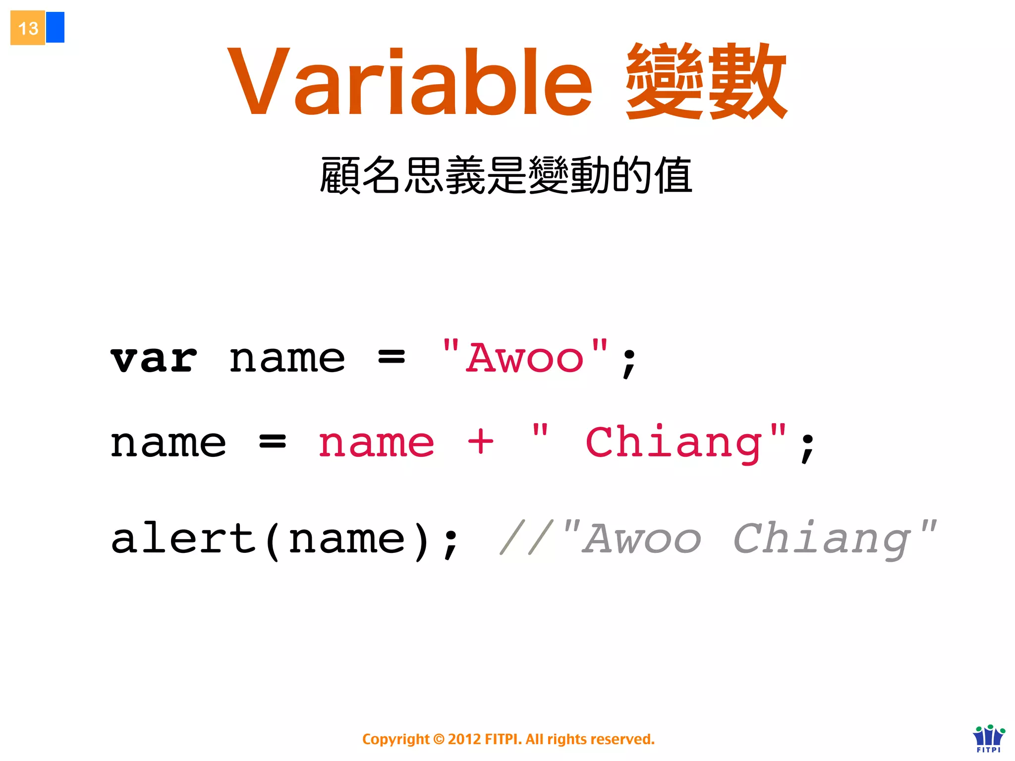 13



        Variable 變數
            顧名思義是變動的



     var name = "Awoo";
     name = name + " Chiang";
     alert(name); //"Awoo Chiang"


             Copyright © 2012 FITPI. All rights reserved.
 