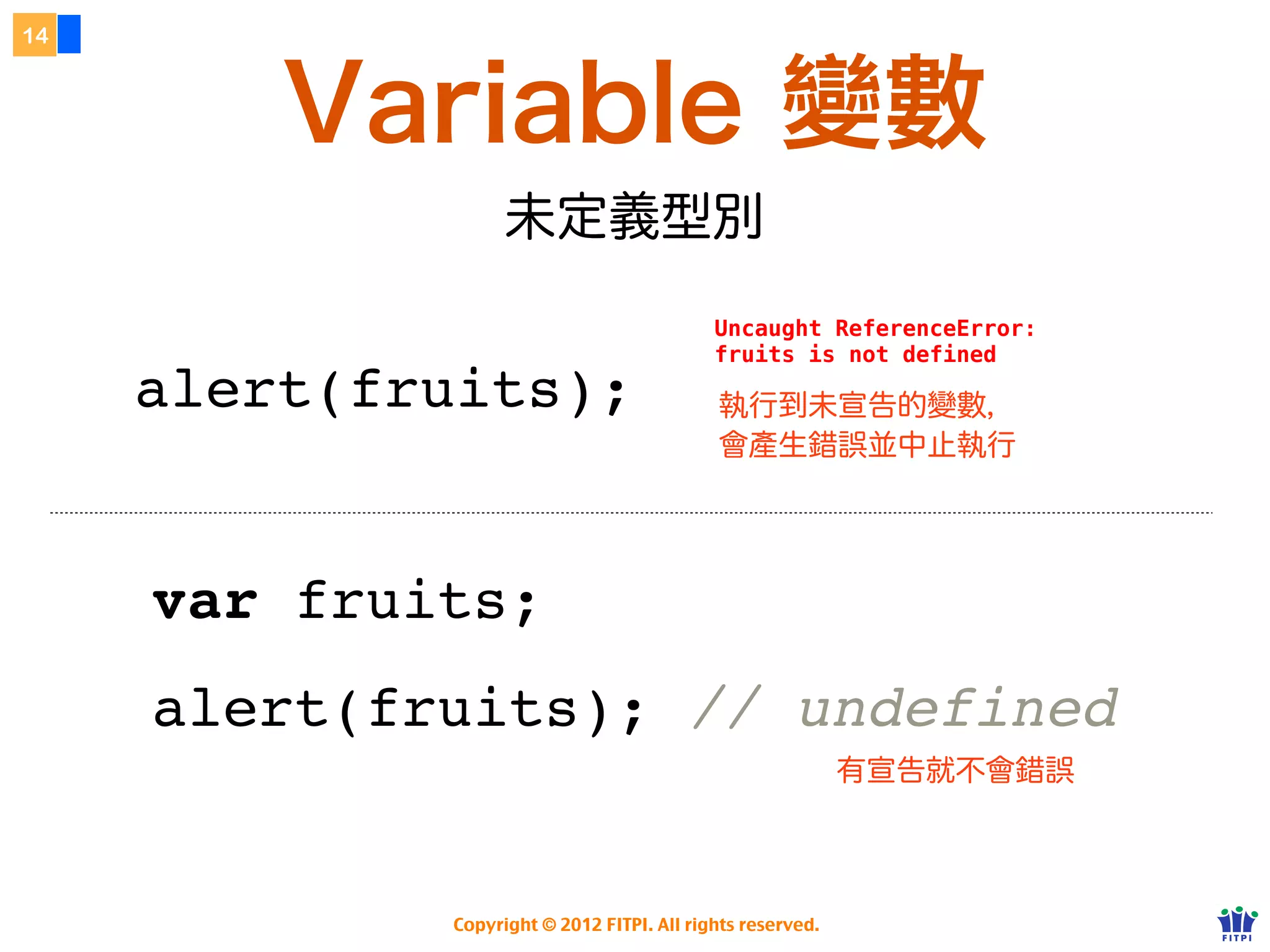 14



         Variable 變數
                         未定義型別
        http://f2eclass.com/lab/js/undefined.html
                                                  Uncaught ReferenceError:
                                                  fruits is not defined

     alert(fruits);                               執行到未宣告的變數，
                                                  會產生錯誤並中止執行




     var fruits;
     alert(fruits); // undefined
                                                                  有宣告就不會錯誤
        http://f2eclass.com/lab/js/undefined-2.html


                   Copyright © 2012 FITPI. All rights reserved.
 