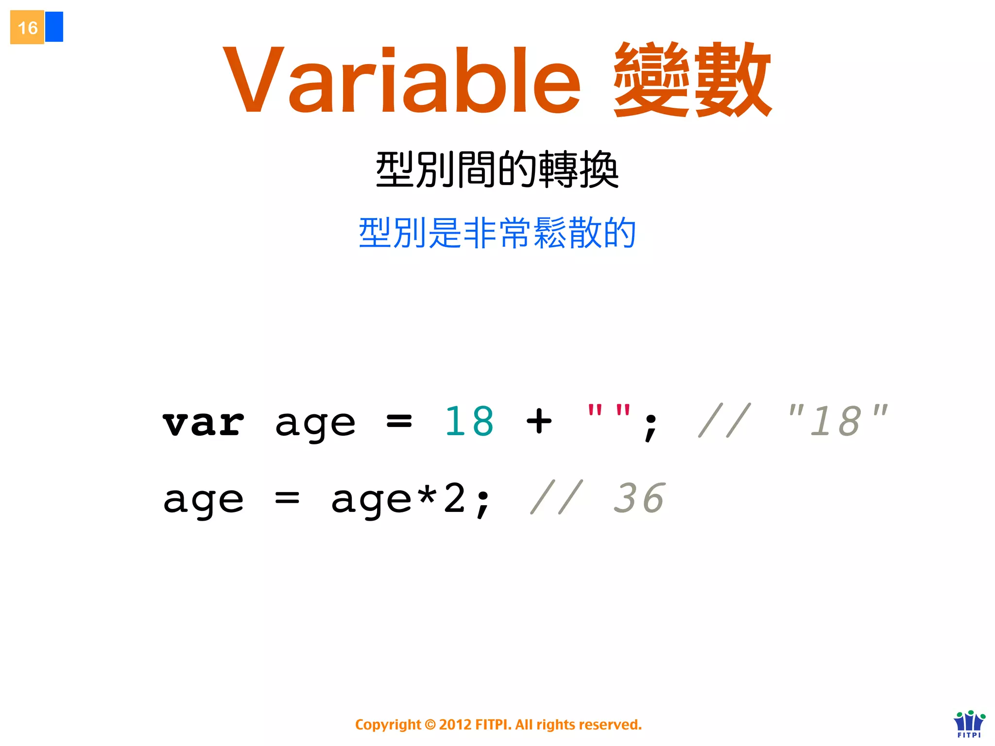 16



       Variable 變數
              型別間的轉換
            型別是非常鬆散的

         可以用 typeof 關鍵字觀看型別


     var age = 18 + ""; // "18"
     age = age*2; // 36



            Copyright © 2012 FITPI. All rights reserved.
 