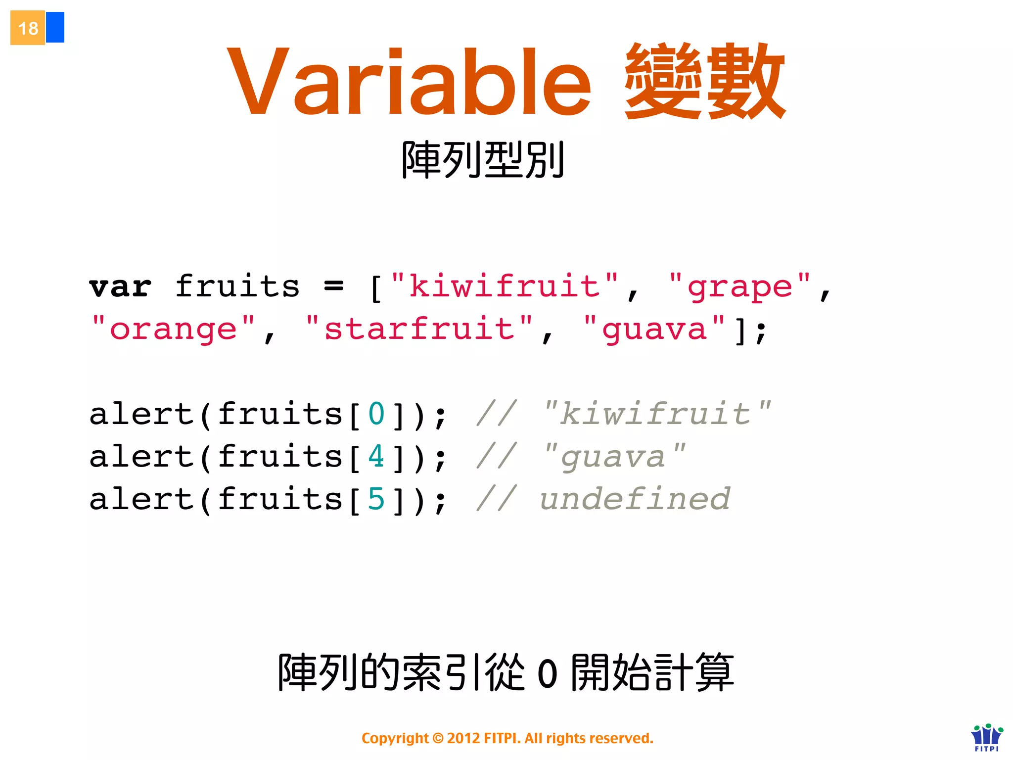 18



           Variable 變數
                      陣列型別

     var fruits = ["kiwifruit", "grape",
     "orange", "starfruit", "guava"];

     alert(fruits[0]); // "kiwifruit"
     alert(fruits[4]); // "guava"
     alert(fruits[5]); // undefined




             陣列的索引從 0 開始計算
                 Copyright © 2012 FITPI. All rights reserved.
 