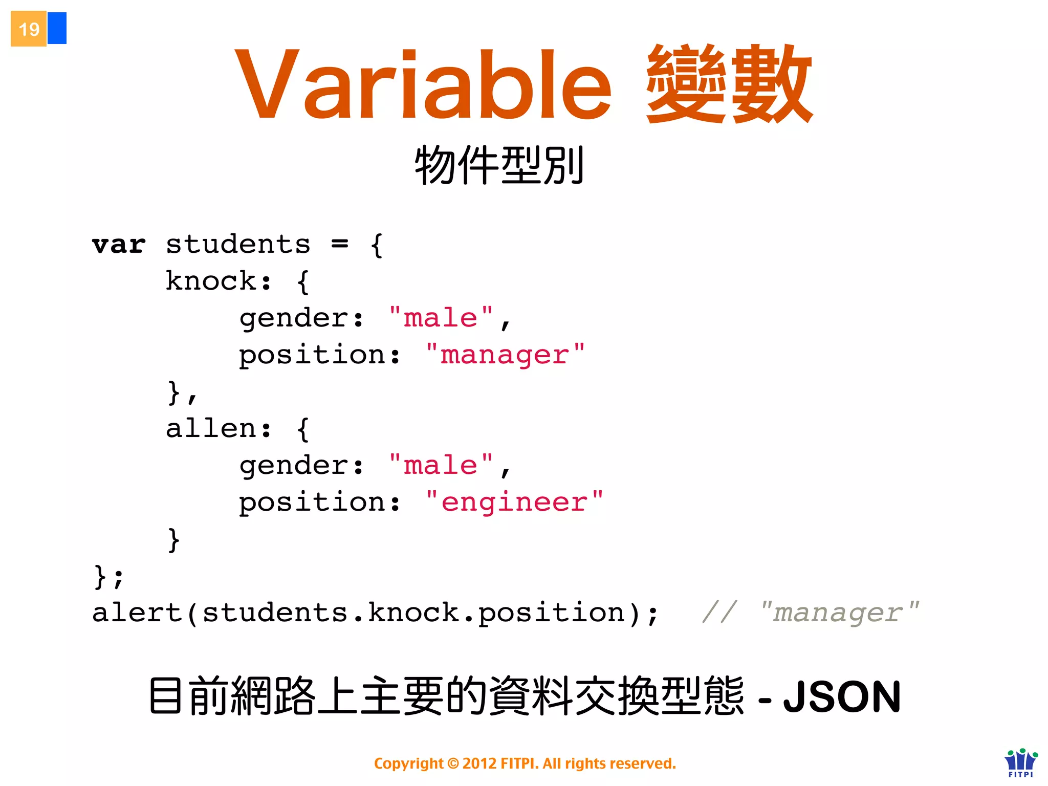19



            Variable 變數
                         物件型別
     var students = {
         knock: {
             gender: "male",
             position: "manager"
         },
         allen: {
             gender: "male",
             position: "engineer"
         }
     };
     alert(students.knock.position);                               // "manager"

       目前網路上主要的資料交換型態 - JSON
                    Copyright © 2012 FITPI. All rights reserved.
 