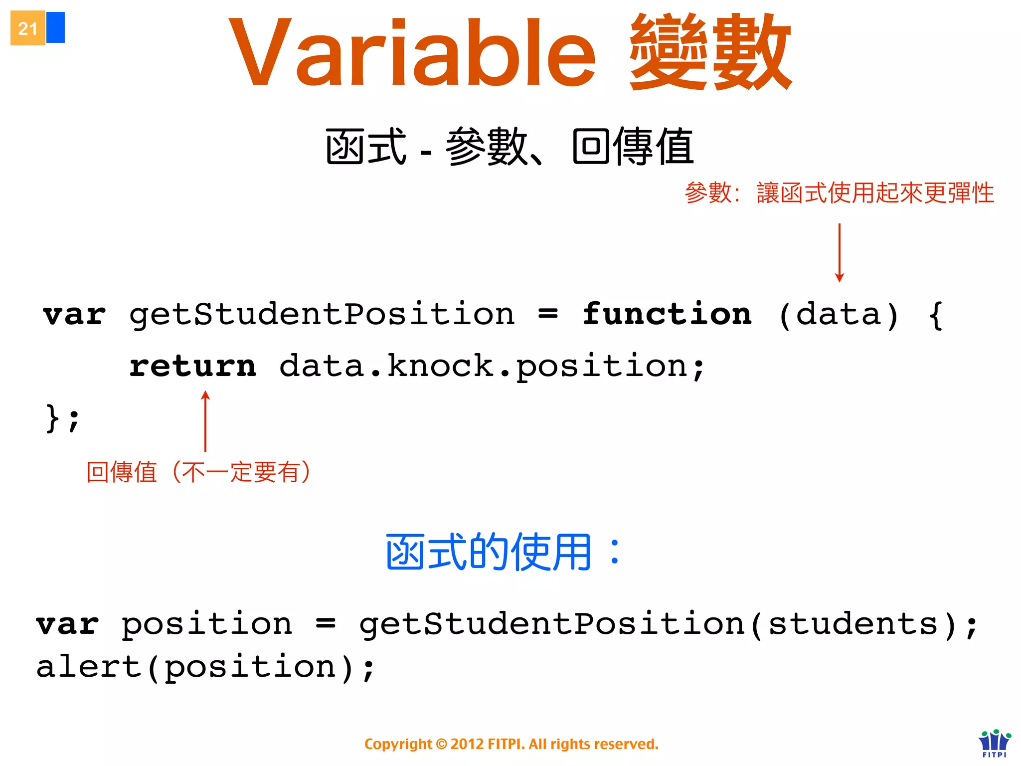 Variable 變數
21




                  函式 - 參數、回傳
                                                                   參數：讓函式使用起來更彈性




     var getStudentPosition = function (data) {
         return data.knock.position;
     };
       回傳值（不一定要有）


                      函式的使用：
 var position = getStudentPosition(students);
 alert(position);

                    Copyright © 2012 FITPI. All rights reserved.
 