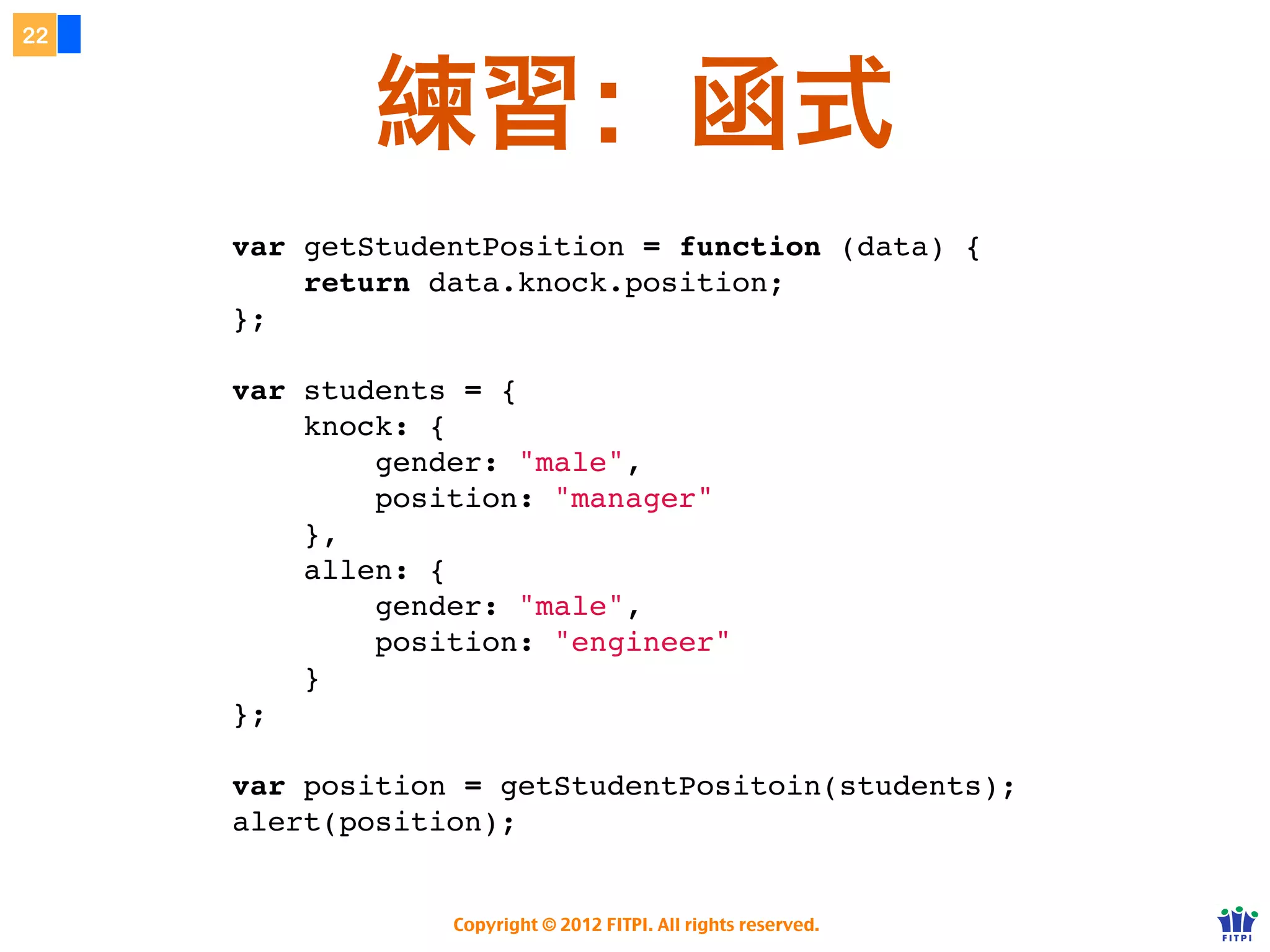 22


     JavaScript 函式缺乏...


     ๏ 不提供 private（有替代作法）
     ๏ 多載 Overload - 無法依參數數量不同
      執行同名但不同的函式。
     ๏ 無法直接替參數指定預設值。



            Copyright © 2012 FITPI. All rights reserved.
 
