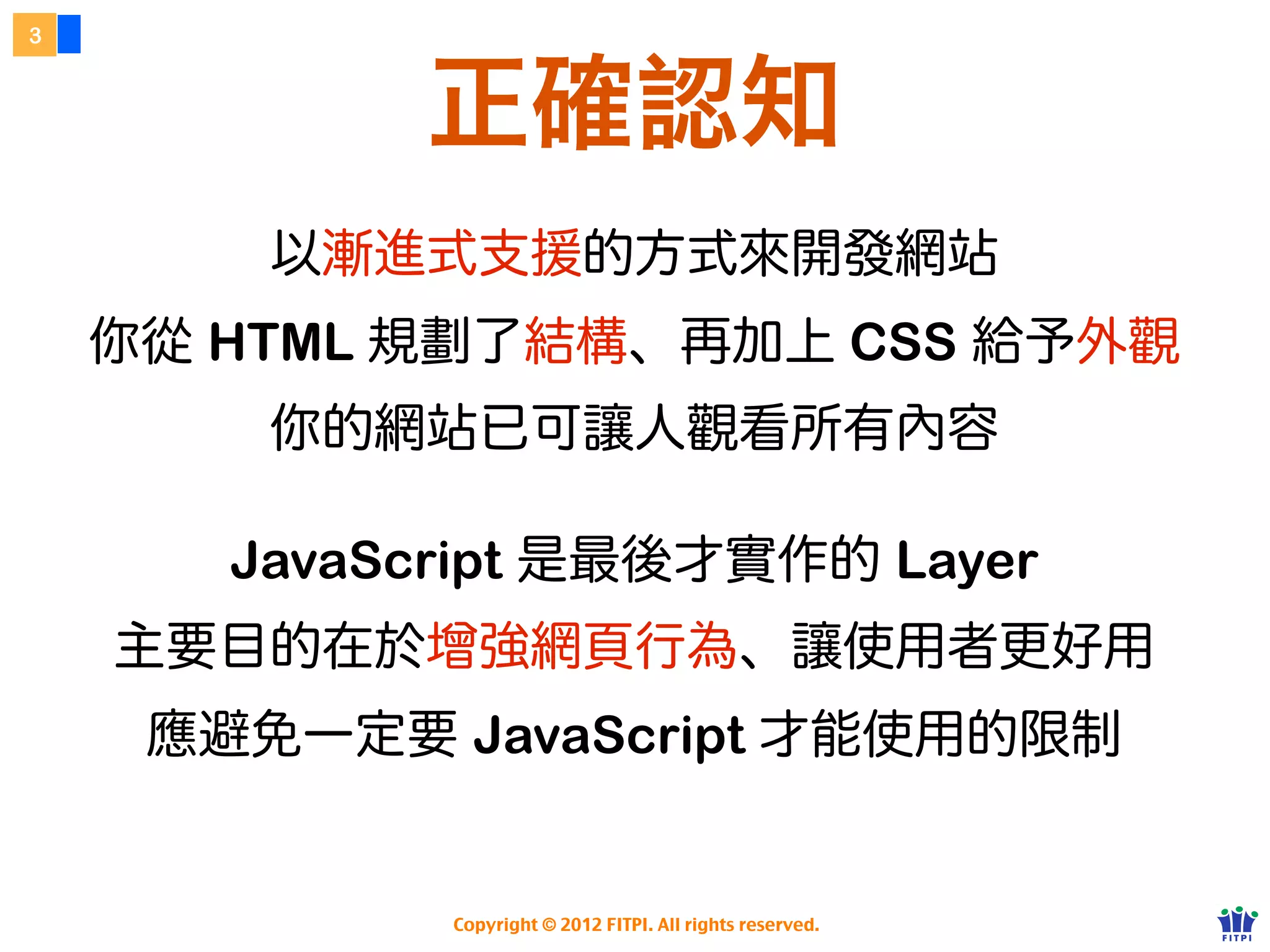 3



            正確認知
         以漸進式支援的方式來開發網站
    你的 HTML 規劃了結構、再用了 CSS 給予外觀
         你的網站以可讓人觀看所有內容


       JavaScript 是最後才實作的 Layer
    主要目的在於增強網頁行為、讓使用者更好用
     應避免一定要 JavaScript 才能使用的限制

            Copyright © 2012 FITPI. All rights reserved.
 