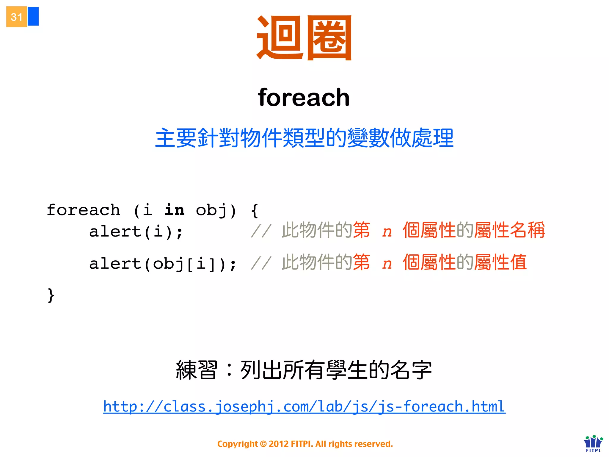 運算子 Operator
26




                    Conditional 運算子


                                                            狀況成立     狀況不成立



     variable = (condition) ? value1 : value2;


                          狀況




          http://www.w3schools.com/js/js_comparisons.asp

                      Copyright © 2012 FITPI. All rights reserved.
 