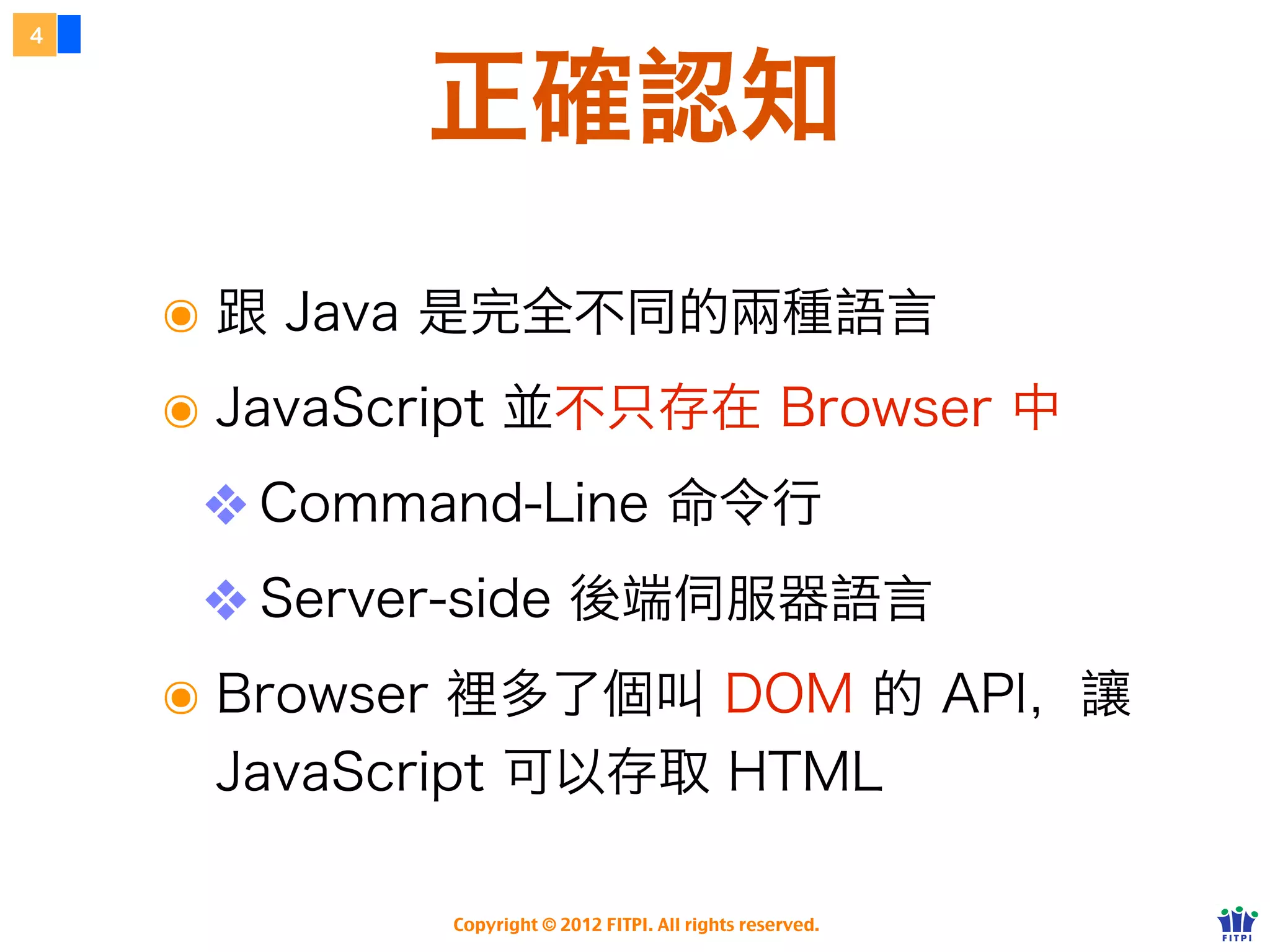 4



            正確認知
    ๏ 跟 Java 是完全不同的兩種語言。
    ๏ JavaScript 並不只存在 Browser 中
     ❖ Command-Line 命令行
     ❖ Server-side 後端伺服器語言
    ๏ Browser 裡多了 DOM 的 API、讓
     JavaScript 能存取 HTML。

             Copyright © 2012 FITPI. All rights reserved.
 