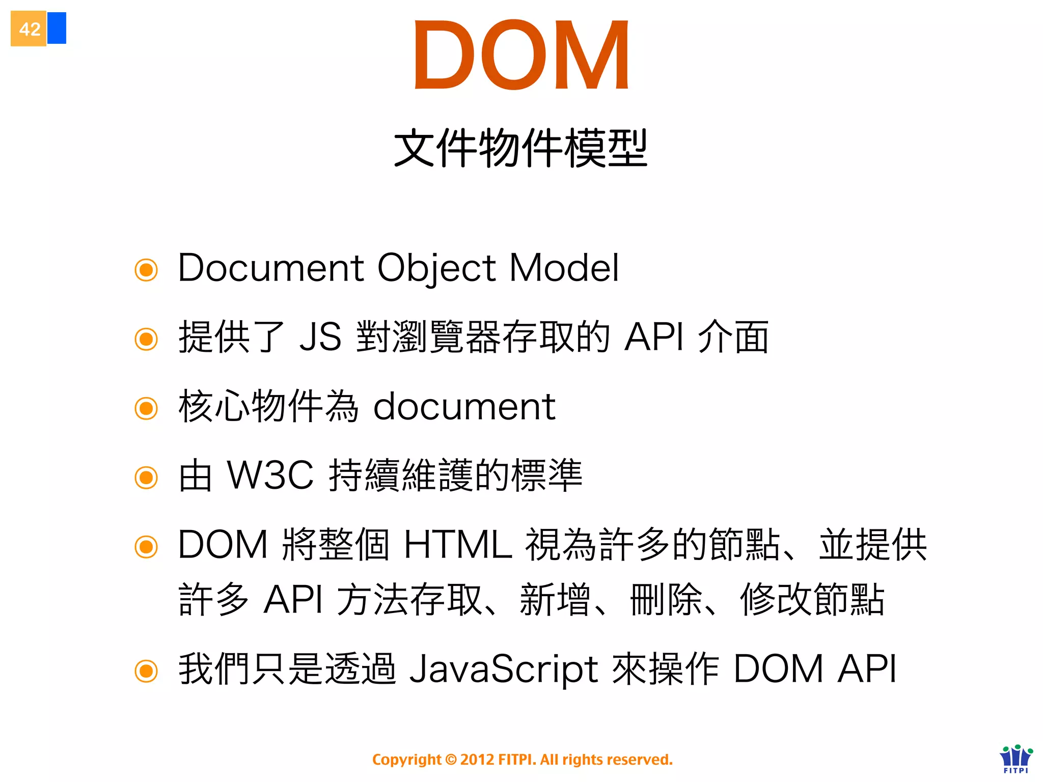 字串物件
37




        任何字串變數都有以下屬性或函式

     ๏ length    此字串總長度


     ๏ replace(from, to)                     把 from 改為 to


     ๏ indexOf(str)           從字串中找到 str 的位置


     ๏ substr(x, y)         以索引            x 開始取 y 個字


     ๏ substring(x, y)               以索引            x ~ y 取得部份內容


     ๏ split()   拆開成陣列

     http://www.w3schools.com/jsref/jsref_obj_string.asp
                    Copyright © 2012 FITPI. All rights reserved.
 
