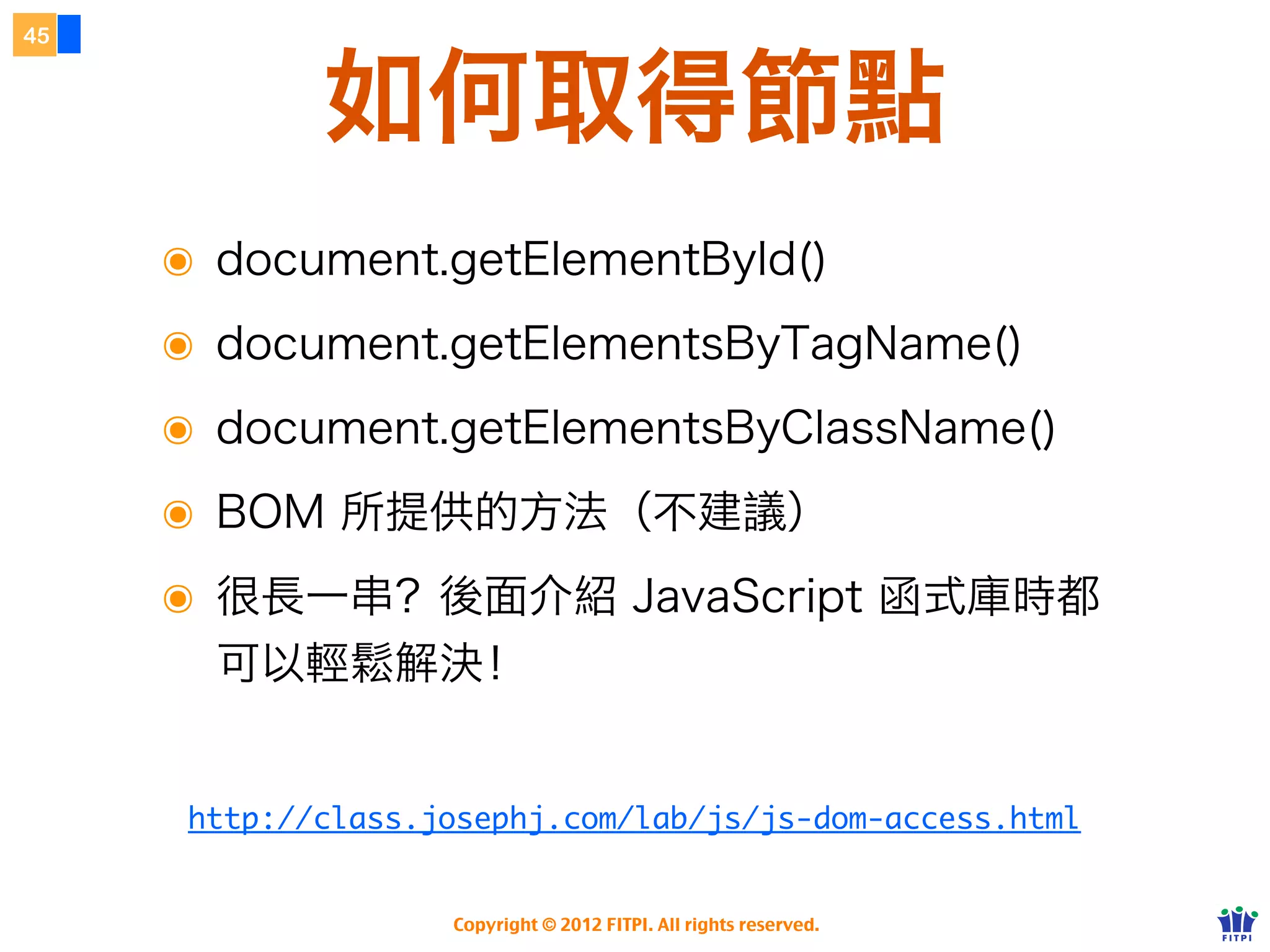 40



                    BOM
               瀏覽器物件模型


     ๏ Browser Object Model
     ๏ 由 Netscape 瀏覽器所制定
     ๏ 提供了 JS 對瀏覽器存取的 API 介面
     ๏ 核心物件為 window
     ๏ 不算是標準，但有時還是得用

               Copyright © 2012 FITPI. All rights reserved.
 