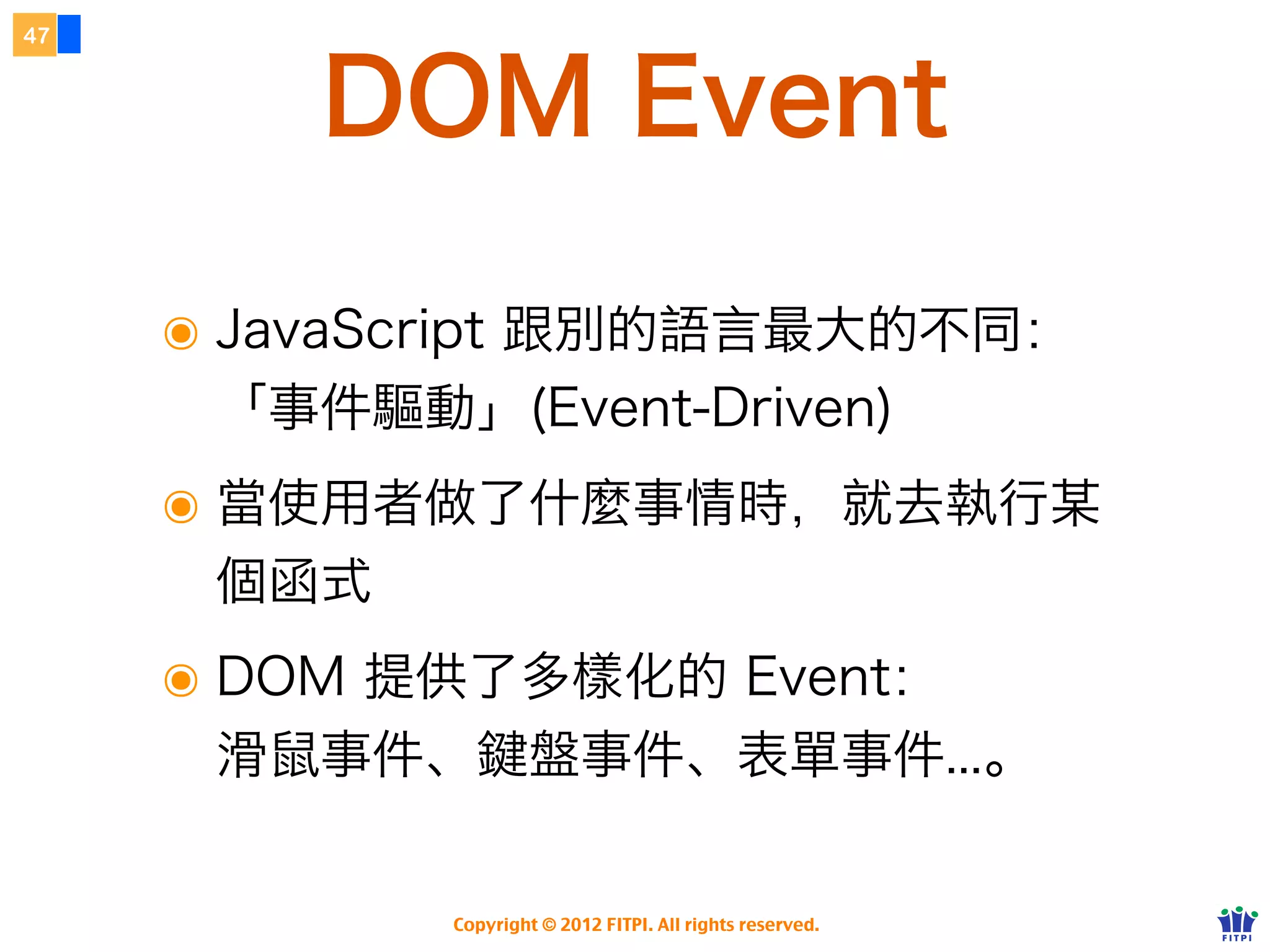 DOM
42




                  文件物件模型

     ๏ Document Object Model
     ๏ 提供了 JS 對瀏覽器存取的 API 介面
     ๏ 核心物件為 document
     ๏ 由 W3C 持續維護的標準
     ๏ DOM 將整個 HTML 視為許多的節點、並提供
       許多 API 方法存取、新增、刪除、修改節點
     ๏ 我們只是透過 JavaScript 來操作 DOM API

                Copyright © 2012 FITPI. All rights reserved.
 