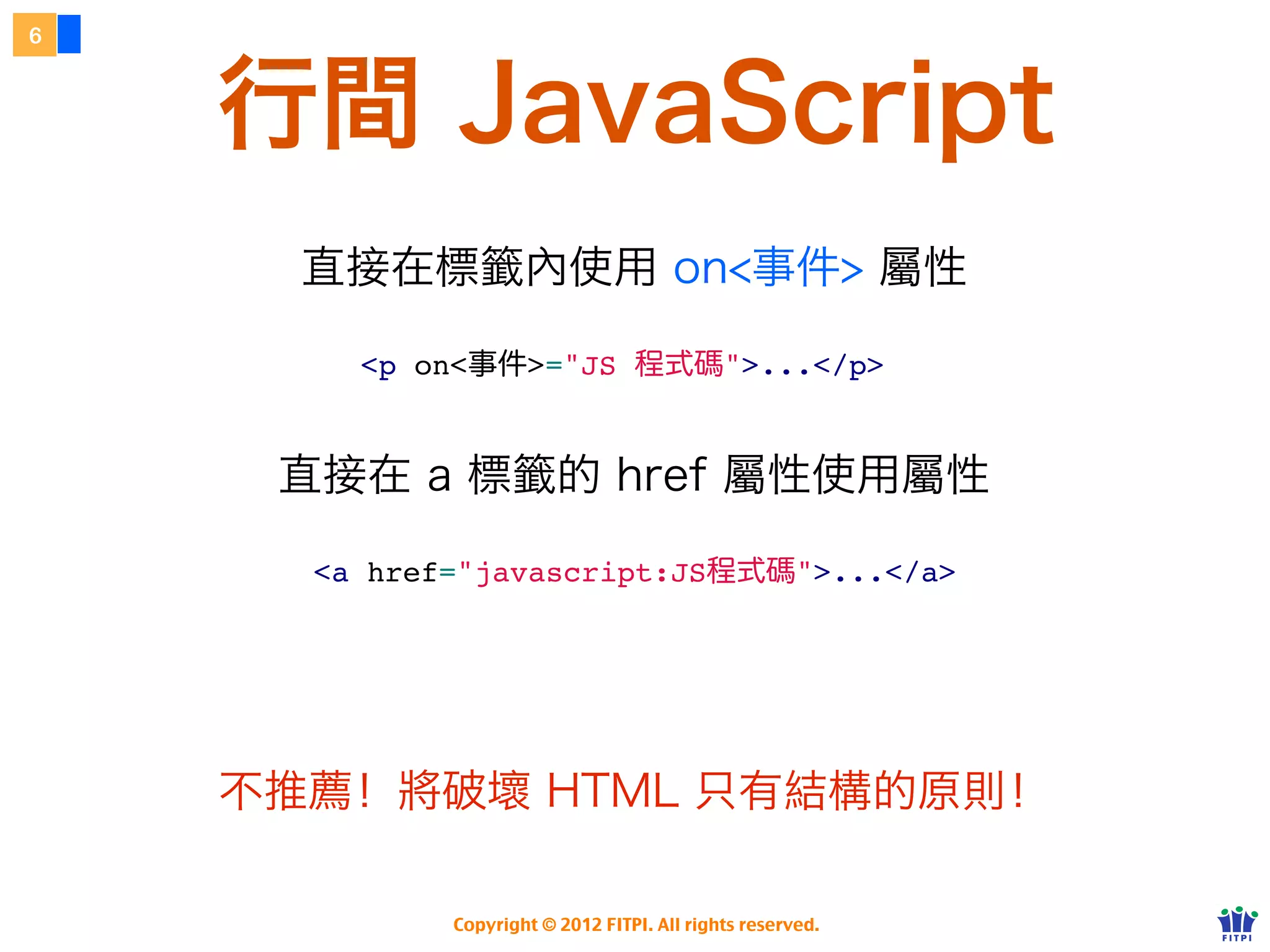 6



    行間 JavaScript
      直接在標籤內使用 on<事件> 屬性

        <p on<事件>="JS 程式碼">...</p>


     直接在 a 標籤的 href 屬性使用屬性

      <a href="javascript:JS程式碼">...</a>




    不推薦！將破壞 HTML 只有結構的原則！

             Copyright © 2012 FITPI. All rights reserved.
 