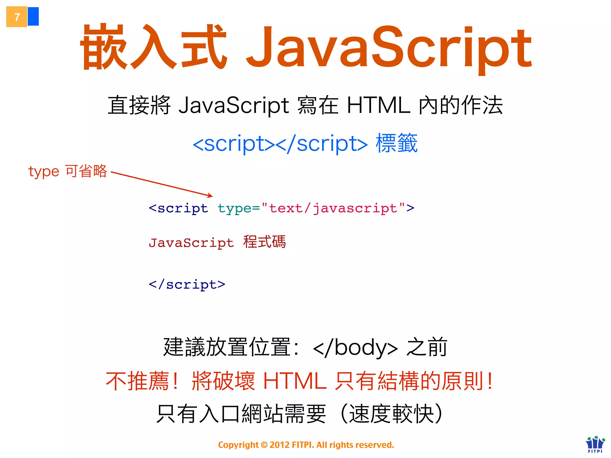 7



         嵌入式 JavaScript
           直接將 JavaScript 寫在 HTML 內的作法
                    <script></script> 標籤
    type 可省略

               <script type="text/javascript">

               JavaScript 程式碼

               </script>



                建議放置位置：</body> 之前
           不推薦！將破壞 HTML 只有結構的原則！
               只有入口網站需要（速度較快）
                       Copyright © 2012 FITPI. All rights reserved.
 