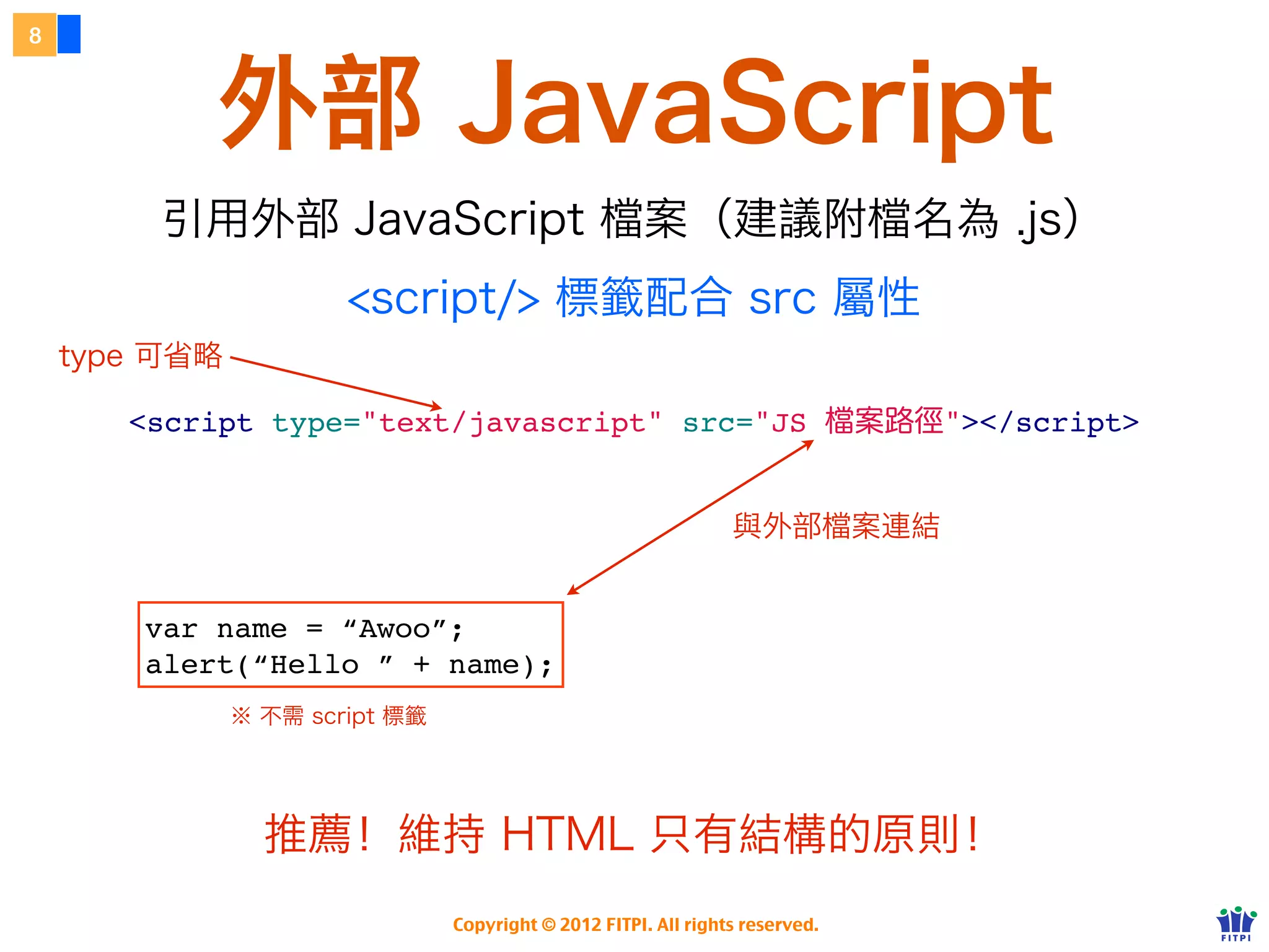 8



           外部 JavaScript
        引用外部 JavaScript 檔案（建議附檔名為 .js）
                       <script/> 標籤配合 src 屬性
    type 可省略

       <script type="text/javascript" src="JS                                  案路徑"></script>


                                                                 與外部檔案連結


        var name = “Awoo”;
        alert(“Hello ” + name);
               ※ 不需 script 標籤




                 推薦！維持 HTML 只有結構的原則！
                                Copyright © 2012 FITPI. All rights reserved.
 