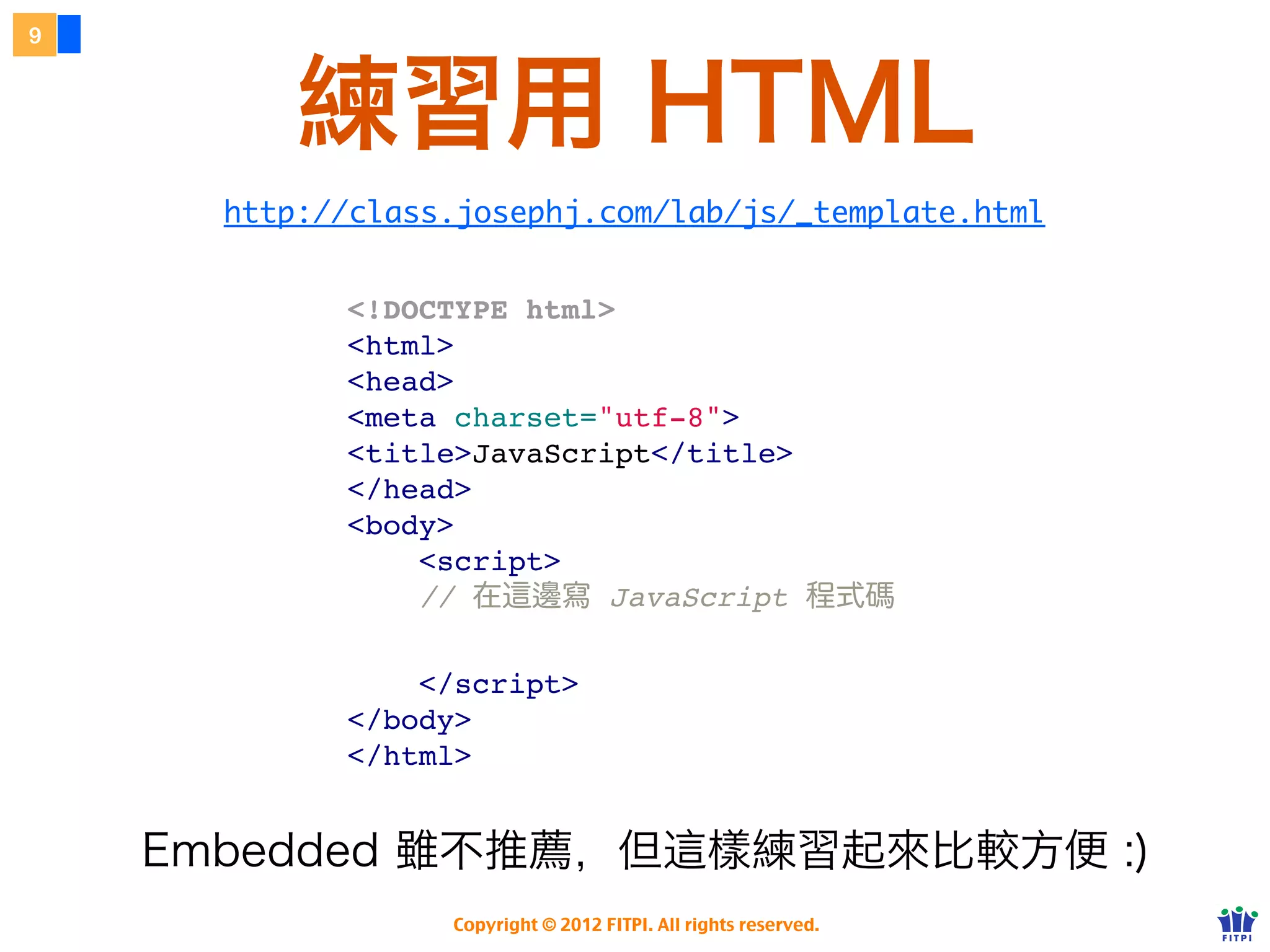 9



        練習用 HTML
       http://f2eclass.com/lab/js/_template.html


            <!DOCTYPE html>
            <html>
            <head>
            <meta charset="utf-8">
            <title>JavaScript</title>
            </head>
            <body>
                <script>
                // 在這邊寫 JavaScript 程式碼

                </script>
            </body>
            </html>


    雖然不推薦嵌入式，但這樣練習起來比較方便 :)
                 Copyright © 2012 FITPI. All rights reserved.
 
