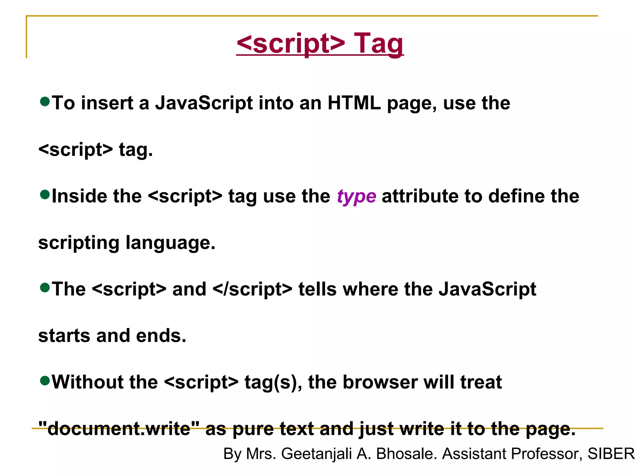 <script> Tag

•To insert a JavaScript into an HTML page, use the
<script> tag.

•Inside the <script> tag use the type attribute to define the
scripting language.

•The <script> and </script> tells where the JavaScript
starts and ends.

•Without the <script> tag(s), the browser will treat
"document.write" as pure text and just write it to the page.
                      By Mrs. Geetanjali A. Bhosale. Assistant Professor, SIBER
 
