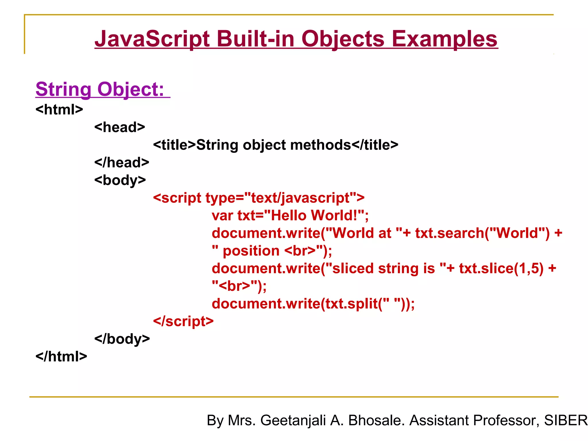 JavaScript Built-in Objects Examples

String Object:
<html>
          <head>
                    <title>String object methods</title>
          </head>
          <body>
                    <script type="text/javascript">
                             var txt="Hello World!";
                             document.write("World at "+ txt.search("World") +
                             " position <br>");
                             document.write("sliced string is "+ txt.slice(1,5) +
                             "<br>");
                             document.write(txt.split(" "));
                    </script>
          </body>
</html>



                            By Mrs. Geetanjali A. Bhosale. Assistant Professor, SIBER
 