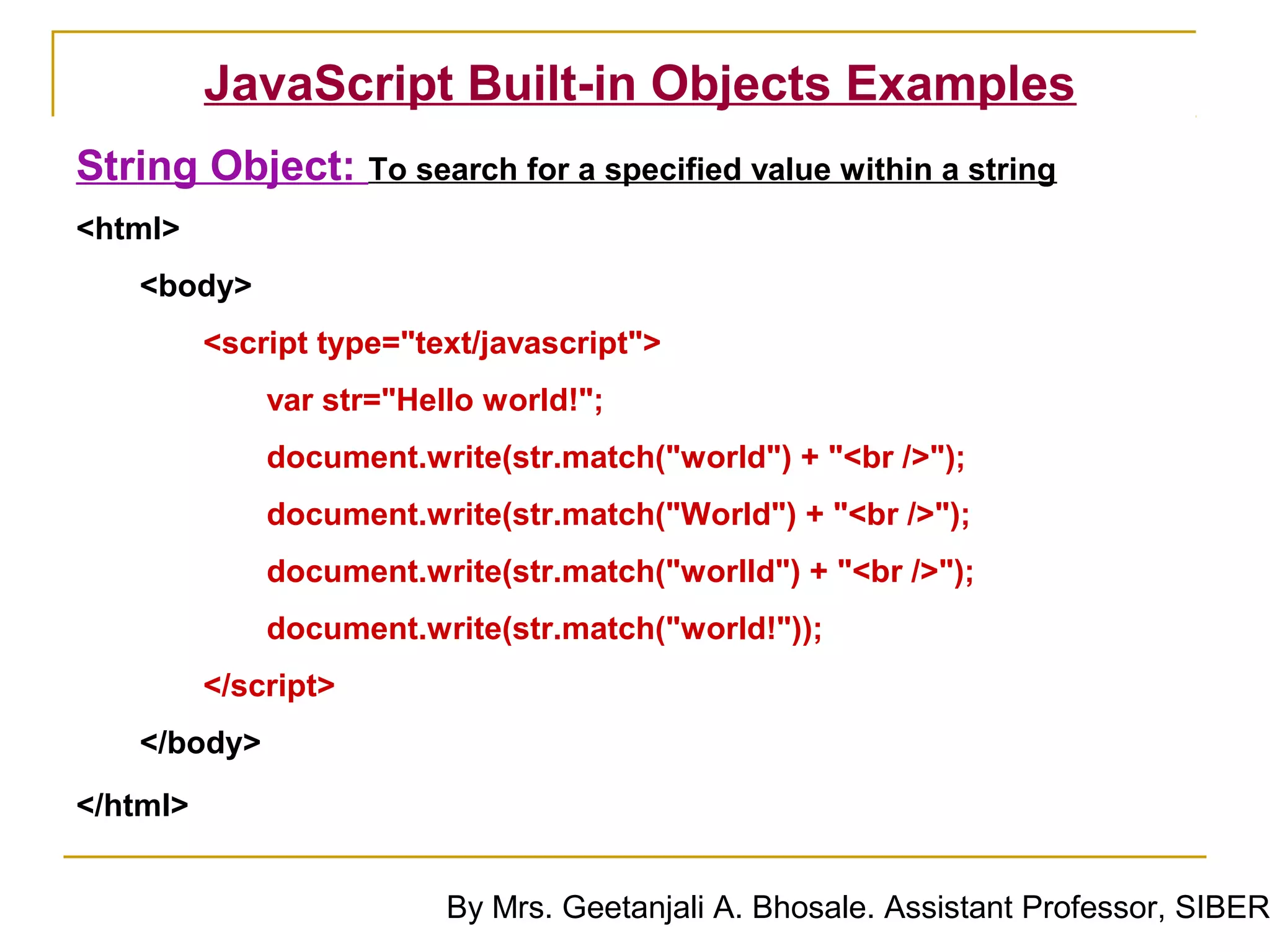 JavaScript Built-in Objects Examples
String Object: To search for a specified value within a string
<html>
    <body>
          <script type="text/javascript">
              var str="Hello world!";
              document.write(str.match("world") + "<br />");
              document.write(str.match("World") + "<br />");
              document.write(str.match("worlld") + "<br />");
              document.write(str.match("world!"));
          </script>
    </body>
</html>


                          By Mrs. Geetanjali A. Bhosale. Assistant Professor, SIBER
 