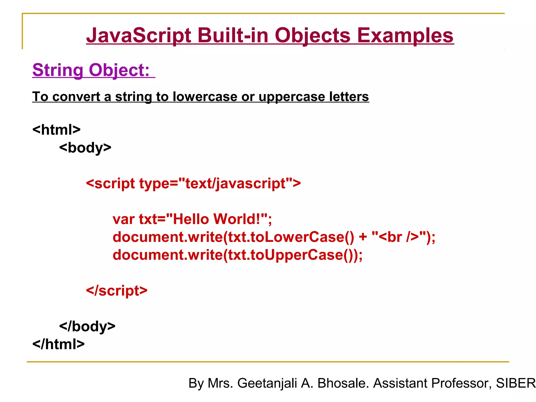 JavaScript Built-in Objects Examples
String Object:
To convert a string to lowercase or uppercase letters

<html>
   <body>

        <script type="text/javascript">

            var txt="Hello World!";
            document.write(txt.toLowerCase() + "<br />");
            document.write(txt.toUpperCase());

        </script>

    </body>
</html>

                        By Mrs. Geetanjali A. Bhosale. Assistant Professor, SIBER
 