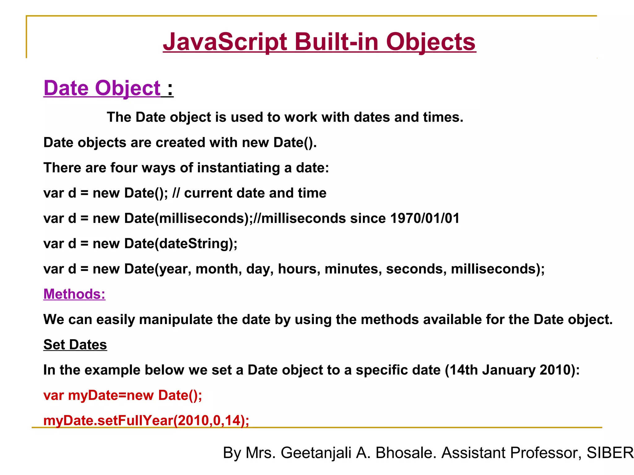 JavaScript Built-in Objects
Date Object :
           The Date object is used to work with dates and times.
Date objects are created with new Date().
There are four ways of instantiating a date:
var d = new Date(); // current date and time
var d = new Date(milliseconds);//milliseconds since 1970/01/01
var d = new Date(dateString);
var d = new Date(year, month, day, hours, minutes, seconds, milliseconds);
Methods:
We can easily manipulate the date by using the methods available for the Date object.
Set Dates
In the example below we set a Date object to a specific date (14th January 2010):
var myDate=new Date();
myDate.setFullYear(2010,0,14);

                            By Mrs. Geetanjali A. Bhosale. Assistant Professor, SIBER
 