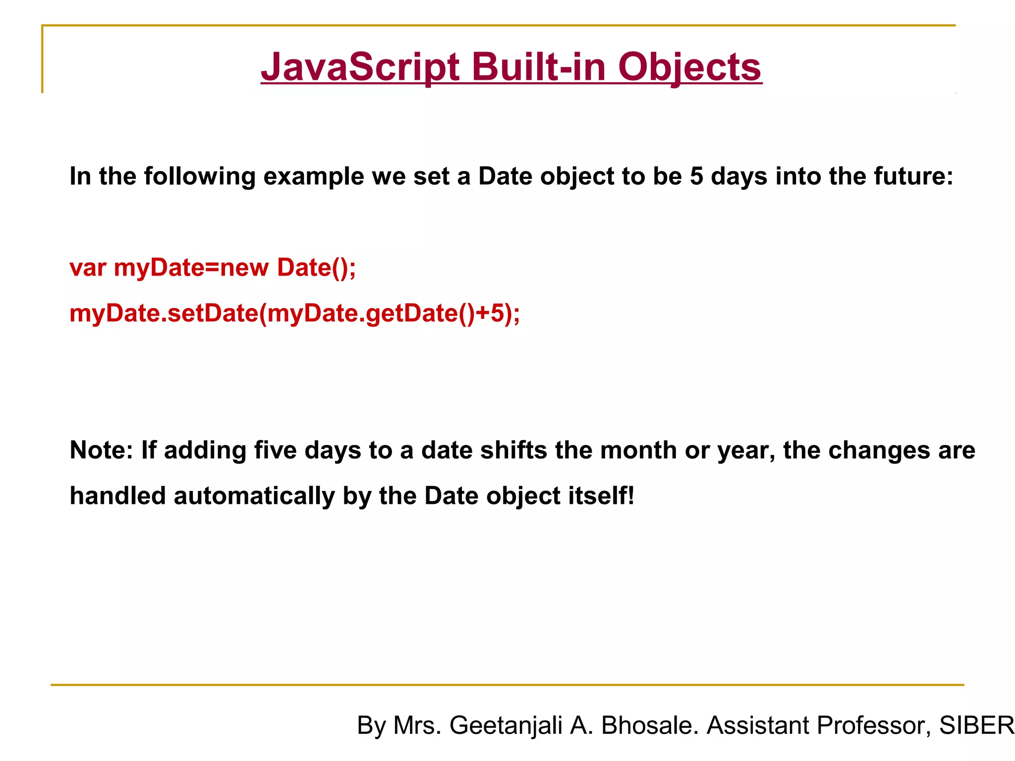 JavaScript Built-in Objects

In the following example we set a Date object to be 5 days into the future:


var myDate=new Date();
myDate.setDate(myDate.getDate()+5);




Note: If adding five days to a date shifts the month or year, the changes are
handled automatically by the Date object itself!




                        By Mrs. Geetanjali A. Bhosale. Assistant Professor, SIBER
 