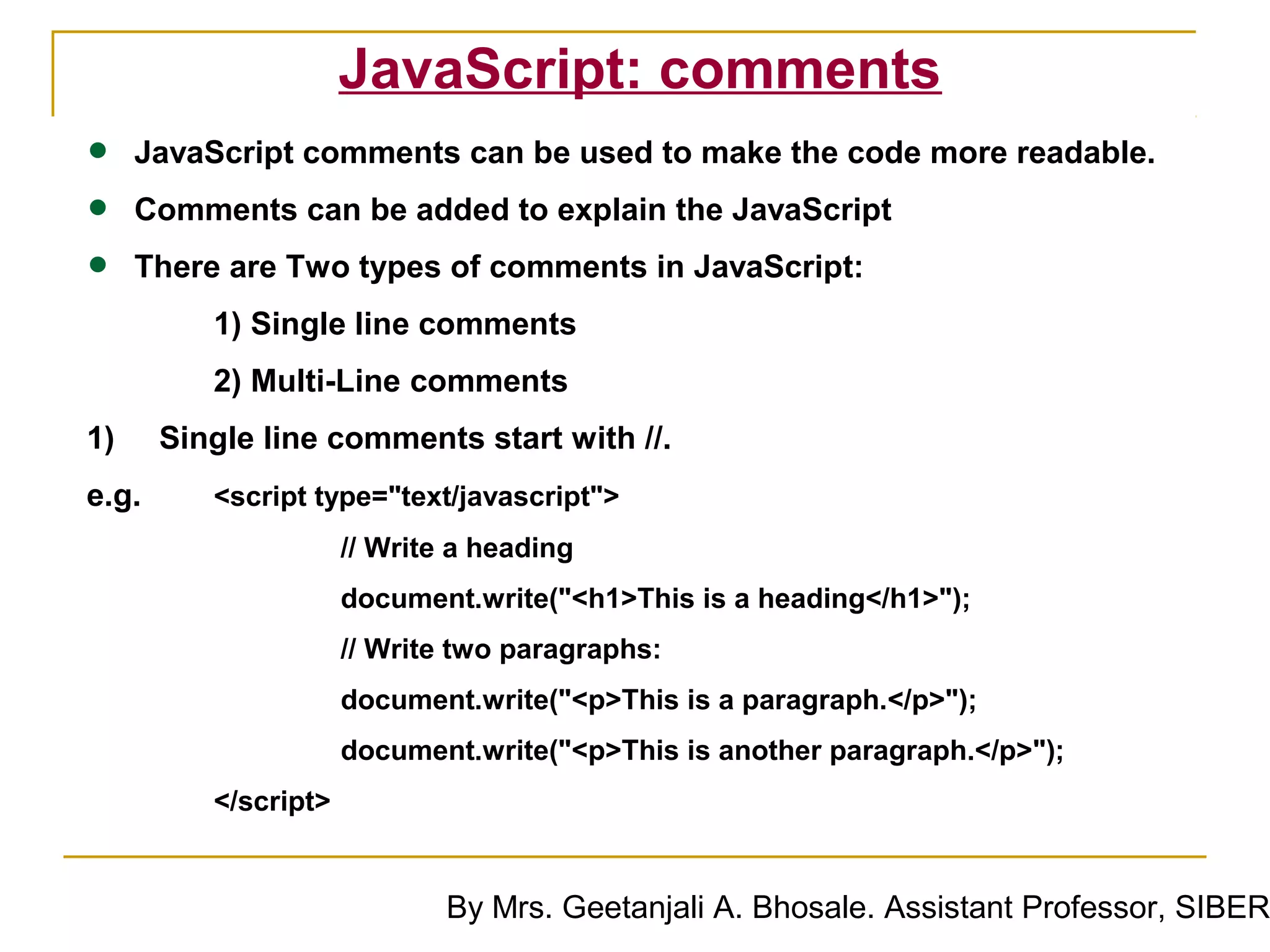 JavaScript: comments
•    JavaScript comments can be used to make the code more readable.

•    Comments can be added to explain the JavaScript

•    There are Two types of comments in JavaScript:
          1) Single line comments
          2) Multi-Line comments
1)     Single line comments start with //.
e.g.      <script type="text/javascript">
                      // Write a heading
                      document.write("<h1>This is a heading</h1>");
                      // Write two paragraphs:
                      document.write("<p>This is a paragraph.</p>");
                      document.write("<p>This is another paragraph.</p>");
          </script>


                              By Mrs. Geetanjali A. Bhosale. Assistant Professor, SIBER
 
