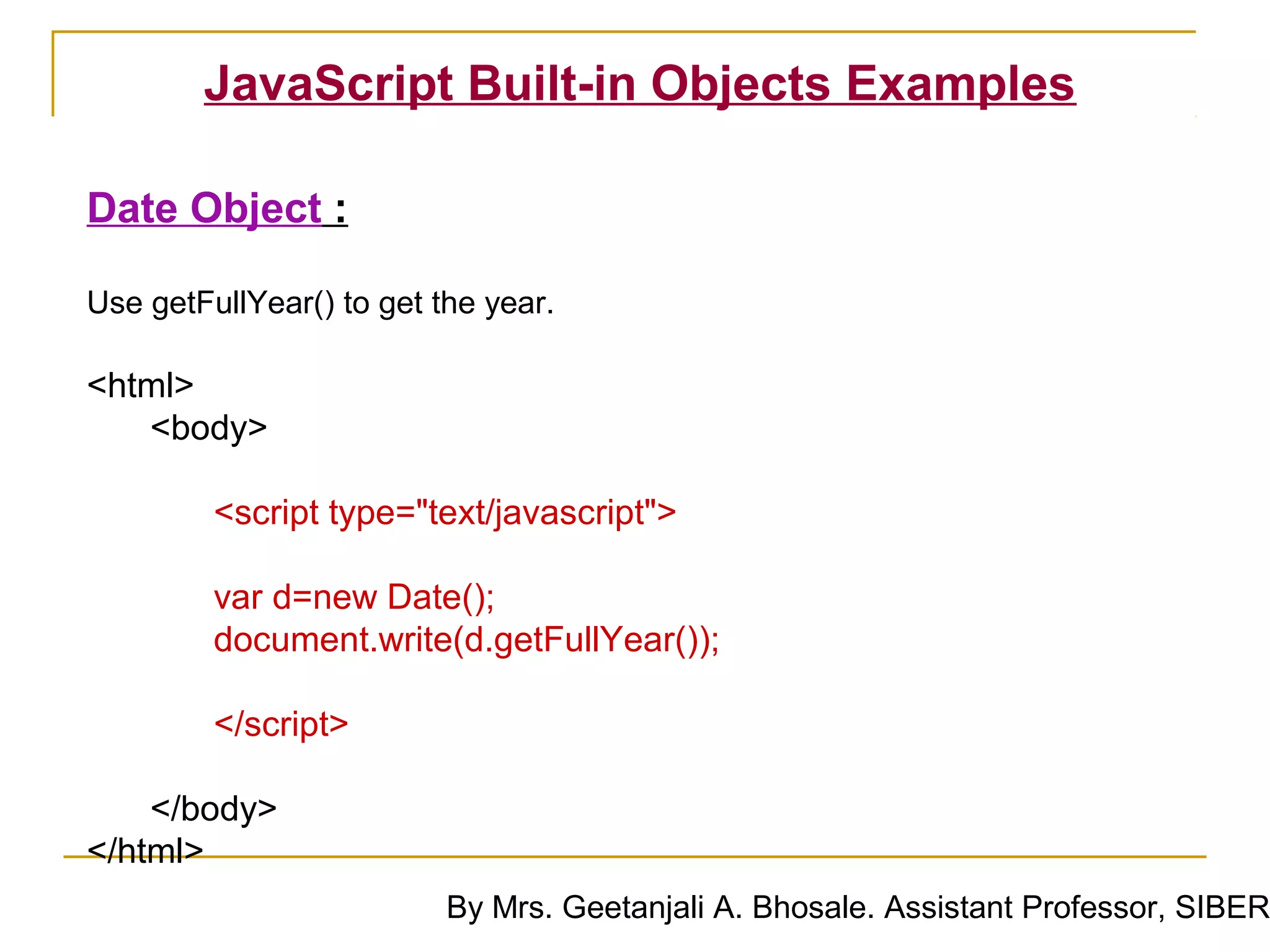 JavaScript Built-in Objects Examples

Date Object :

Use getFullYear() to get the year.

<html>
   <body>

         <script type="text/javascript">

         var d=new Date();
         document.write(d.getFullYear());

         </script>

    </body>
</html>
                          By Mrs. Geetanjali A. Bhosale. Assistant Professor, SIBER
 