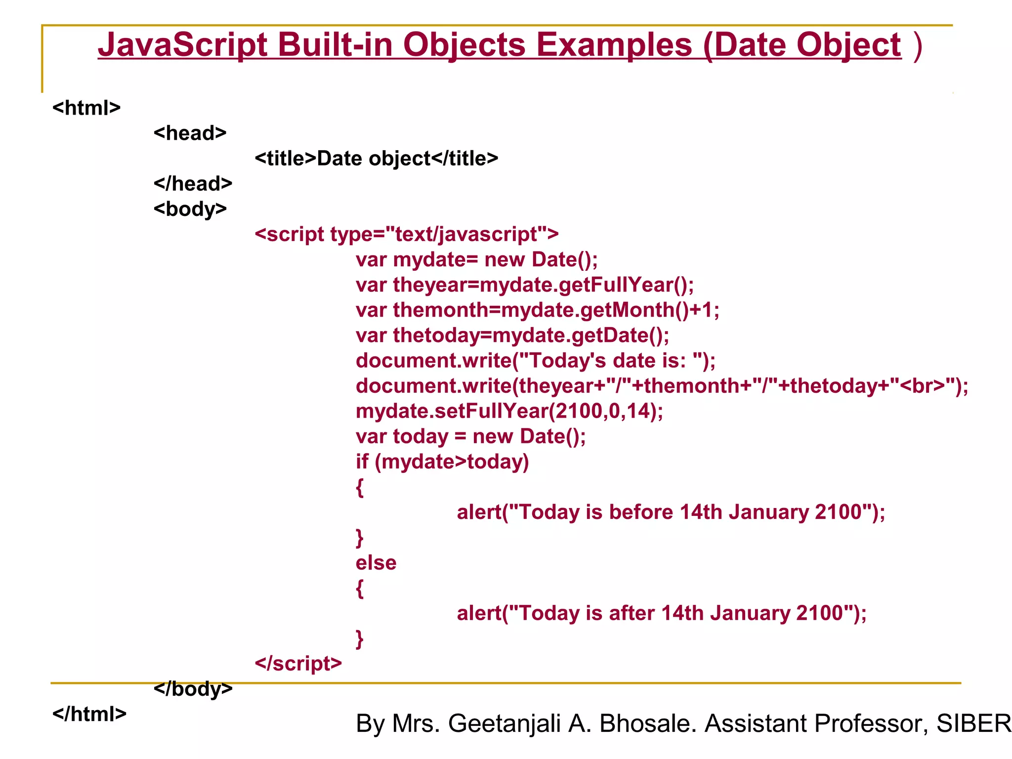 JavaScript Built-in Objects Examples (Date Object )
<html>
          <head>
                    <title>Date object</title>
          </head>
          <body>
                    <script type="text/javascript">
                               var mydate= new Date();
                               var theyear=mydate.getFullYear();
                               var themonth=mydate.getMonth()+1;
                               var thetoday=mydate.getDate();
                               document.write("Today's date is: ");
                               document.write(theyear+"/"+themonth+"/"+thetoday+"<br>");
                               mydate.setFullYear(2100,0,14);
                               var today = new Date();
                               if (mydate>today)
                               {
                                         alert("Today is before 14th January 2100");
                               }
                               else
                               {
                                         alert("Today is after 14th January 2100");
                               }
                    </script>
          </body>
</html>
                              By Mrs. Geetanjali A. Bhosale. Assistant Professor, SIBER
 