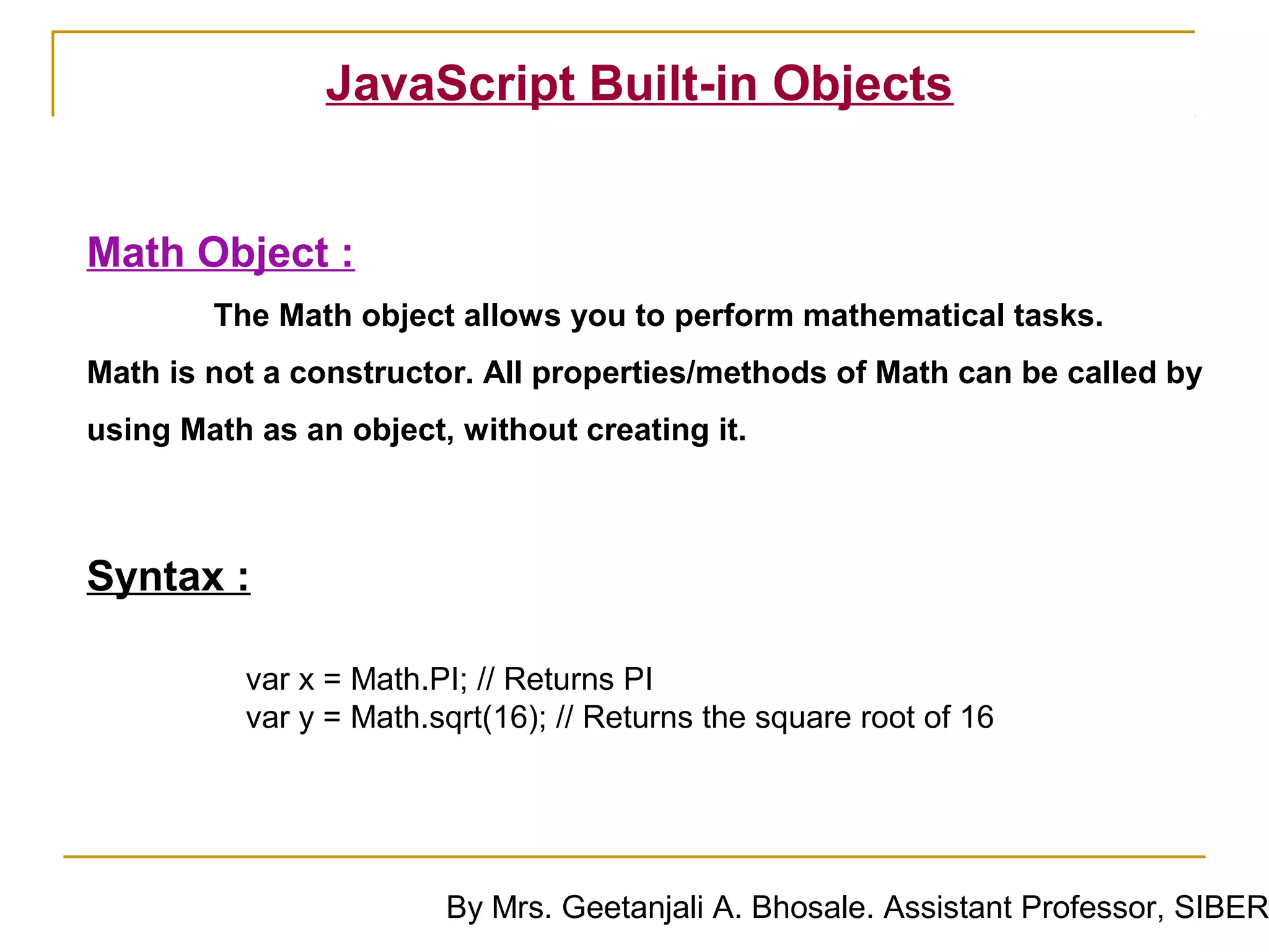 JavaScript Built-in Objects


Math Object :
        The Math object allows you to perform mathematical tasks.
Math is not a constructor. All properties/methods of Math can be called by
using Math as an object, without creating it.



Syntax :

          var x = Math.PI; // Returns PI
          var y = Math.sqrt(16); // Returns the square root of 16




                        By Mrs. Geetanjali A. Bhosale. Assistant Professor, SIBER
 