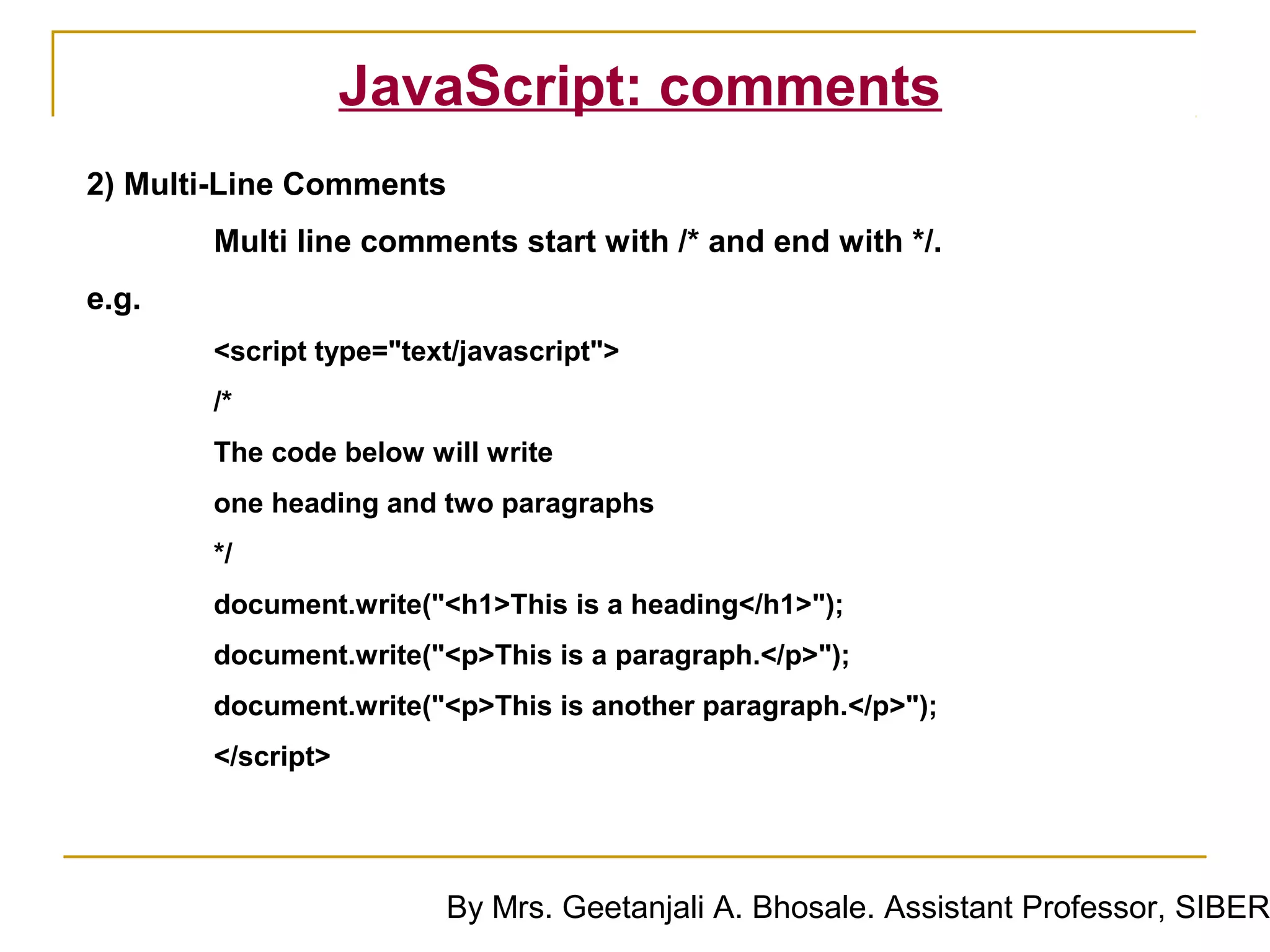 JavaScript: comments
2) Multi-Line Comments
       Multi line comments start with /* and end with */.
e.g.
       <script type="text/javascript">
       /*
       The code below will write
       one heading and two paragraphs
       */
       document.write("<h1>This is a heading</h1>");
       document.write("<p>This is a paragraph.</p>");
       document.write("<p>This is another paragraph.</p>");
       </script>




                        By Mrs. Geetanjali A. Bhosale. Assistant Professor, SIBER
 