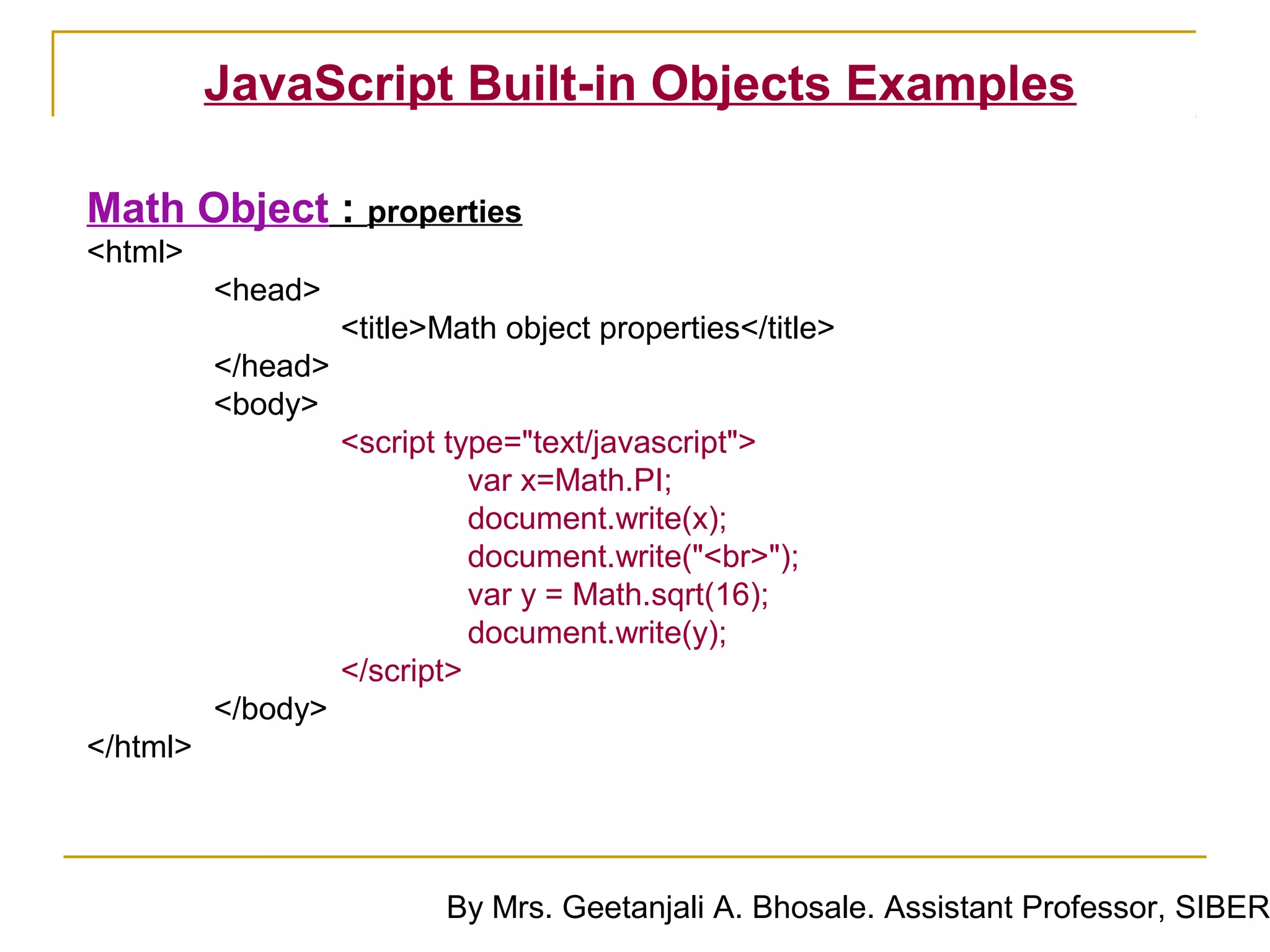JavaScript Built-in Objects Examples

Math Object : properties
<html>
          <head>
                    <title>Math object properties</title>
          </head>
          <body>
                    <script type="text/javascript">
                              var x=Math.PI;
                              document.write(x);
                              document.write("<br>");
                              var y = Math.sqrt(16);
                              document.write(y);
                    </script>
          </body>
</html>




                           By Mrs. Geetanjali A. Bhosale. Assistant Professor, SIBER
 