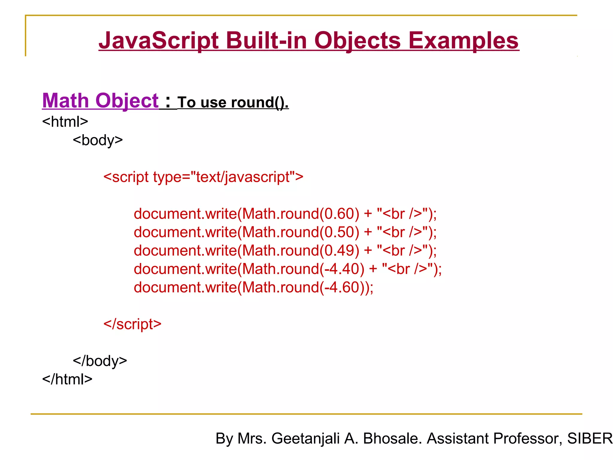 JavaScript Built-in Objects Examples

Math Object : To use round().
<html>
    <body>

       <script type="text/javascript">

              document.write(Math.round(0.60) + "<br />");
              document.write(Math.round(0.50) + "<br />");
              document.write(Math.round(0.49) + "<br />");
              document.write(Math.round(-4.40) + "<br />");
              document.write(Math.round(-4.60));

       </script>

    </body>
</html>


                         By Mrs. Geetanjali A. Bhosale. Assistant Professor, SIBER
 