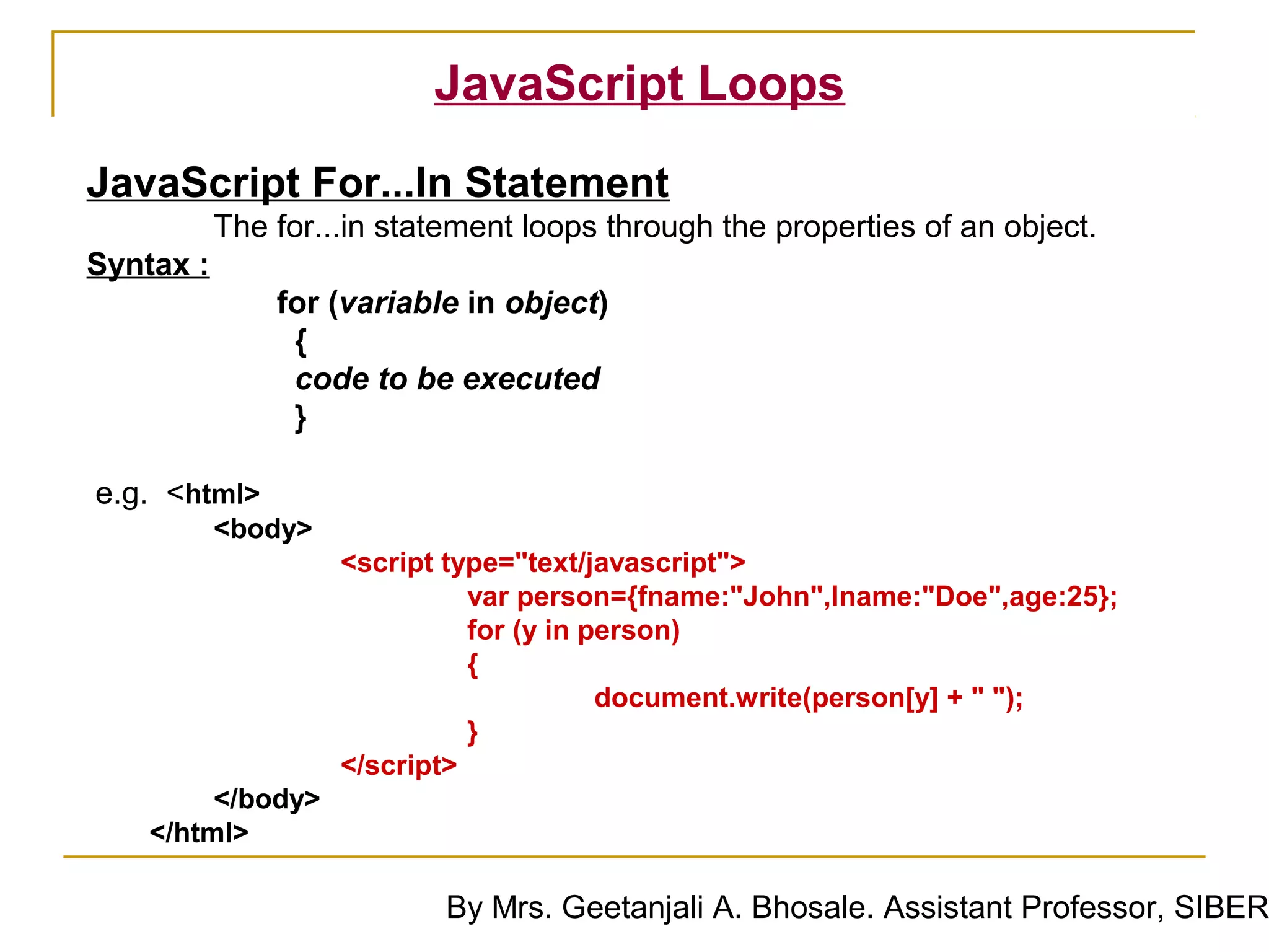 JavaScript Loops
JavaScript For...In Statement
           The for...in statement loops through the properties of an object.
Syntax :
               for (variable in object)
                {
                code to be executed
                }

e.g. <html>
           <body>
                    <script type="text/javascript">
                              var person={fname:"John",lname:"Doe",age:25};
                              for (y in person)
                              {
                                         document.write(person[y] + " ");
                              }
                    </script>
         </body>
    </html>

                            By Mrs. Geetanjali A. Bhosale. Assistant Professor, SIBER
 