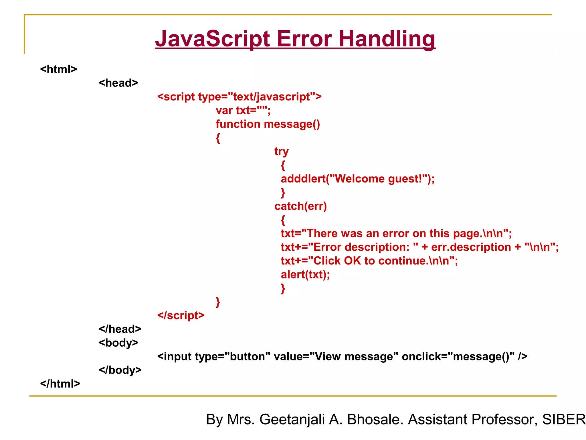 JavaScript Error Handling
<html>
          <head>
                    <script type="text/javascript">
                               var txt="";
                               function message()
                               {
                                           try
                                             {
                                             adddlert("Welcome guest!");
                                             }
                                           catch(err)
                                             {
                                             txt="There was an error on this page.nn";
                                             txt+="Error description: " + err.description + "nn";
                                             txt+="Click OK to continue.nn";
                                             alert(txt);
                                             }
                               }
                    </script>
          </head>
          <body>
                    <input type="button" value="View message" onclick="message()" />
          </body>
</html>


                             By Mrs. Geetanjali A. Bhosale. Assistant Professor, SIBER
 