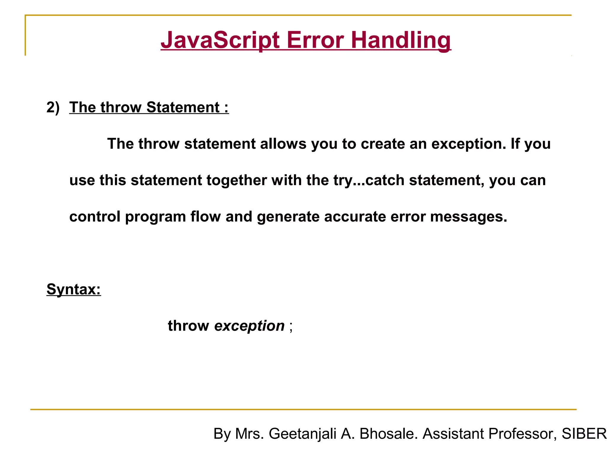 JavaScript Error Handling

2) The throw Statement :

          The throw statement allows you to create an exception. If you

  use this statement together with the try...catch statement, you can

  control program flow and generate accurate error messages.



Syntax:

                  throw exception ;




                        By Mrs. Geetanjali A. Bhosale. Assistant Professor, SIBER
 